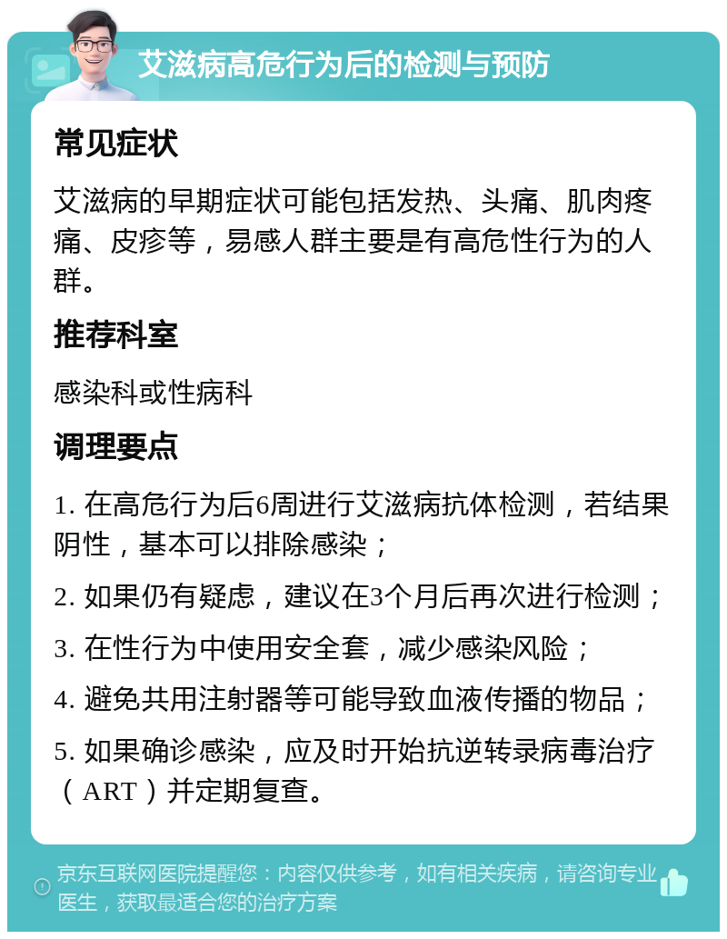 艾滋病高危行为后的检测与预防 常见症状 艾滋病的早期症状可能包括发热、头痛、肌肉疼痛、皮疹等，易感人群主要是有高危性行为的人群。 推荐科室 感染科或性病科 调理要点 1. 在高危行为后6周进行艾滋病抗体检测，若结果阴性，基本可以排除感染； 2. 如果仍有疑虑，建议在3个月后再次进行检测； 3. 在性行为中使用安全套，减少感染风险； 4. 避免共用注射器等可能导致血液传播的物品； 5. 如果确诊感染，应及时开始抗逆转录病毒治疗（ART）并定期复查。