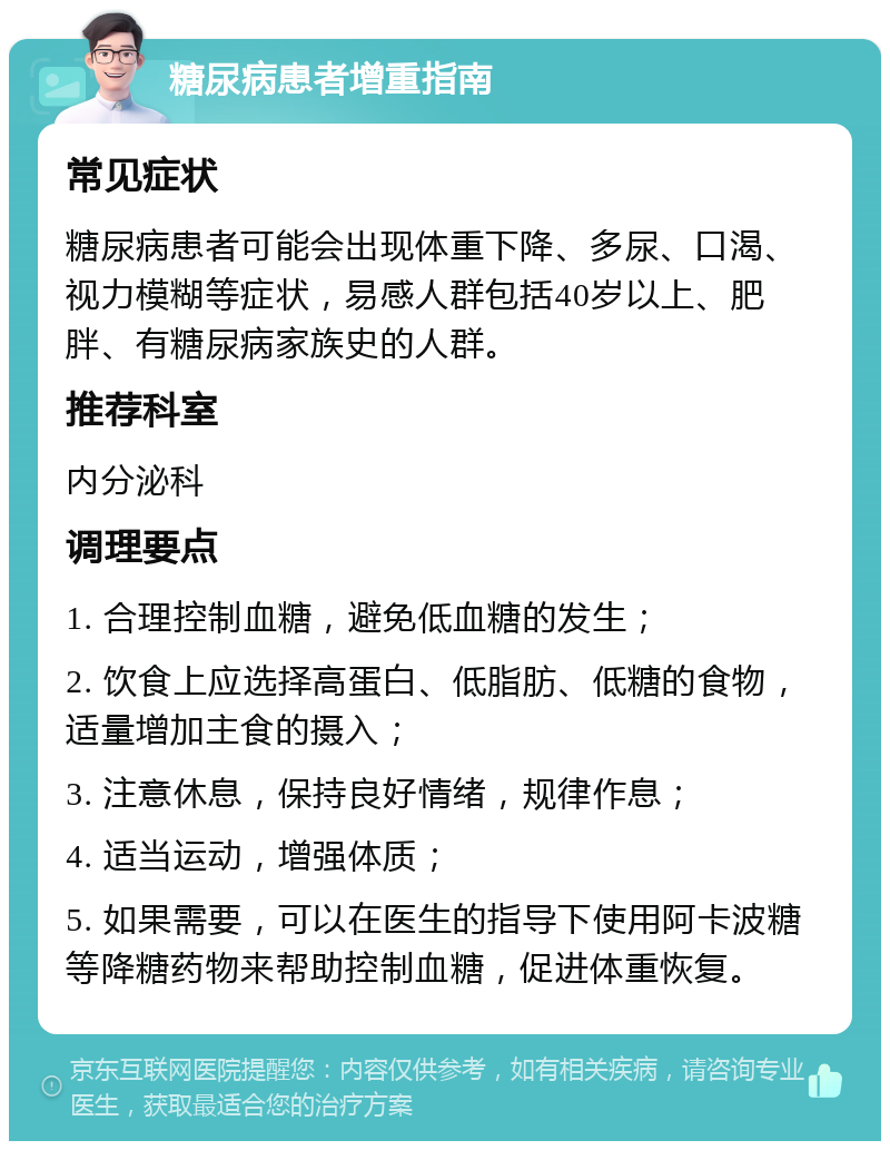 糖尿病患者增重指南 常见症状 糖尿病患者可能会出现体重下降、多尿、口渴、视力模糊等症状，易感人群包括40岁以上、肥胖、有糖尿病家族史的人群。 推荐科室 内分泌科 调理要点 1. 合理控制血糖，避免低血糖的发生； 2. 饮食上应选择高蛋白、低脂肪、低糖的食物，适量增加主食的摄入； 3. 注意休息，保持良好情绪，规律作息； 4. 适当运动，增强体质； 5. 如果需要，可以在医生的指导下使用阿卡波糖等降糖药物来帮助控制血糖，促进体重恢复。