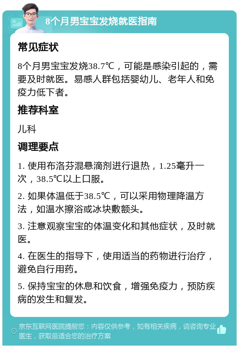 8个月男宝宝发烧就医指南 常见症状 8个月男宝宝发烧38.7℃，可能是感染引起的，需要及时就医。易感人群包括婴幼儿、老年人和免疫力低下者。 推荐科室 儿科 调理要点 1. 使用布洛芬混悬滴剂进行退热，1.25毫升一次，38.5℃以上口服。 2. 如果体温低于38.5℃，可以采用物理降温方法，如温水擦浴或冰块敷额头。 3. 注意观察宝宝的体温变化和其他症状，及时就医。 4. 在医生的指导下，使用适当的药物进行治疗，避免自行用药。 5. 保持宝宝的休息和饮食，增强免疫力，预防疾病的发生和复发。