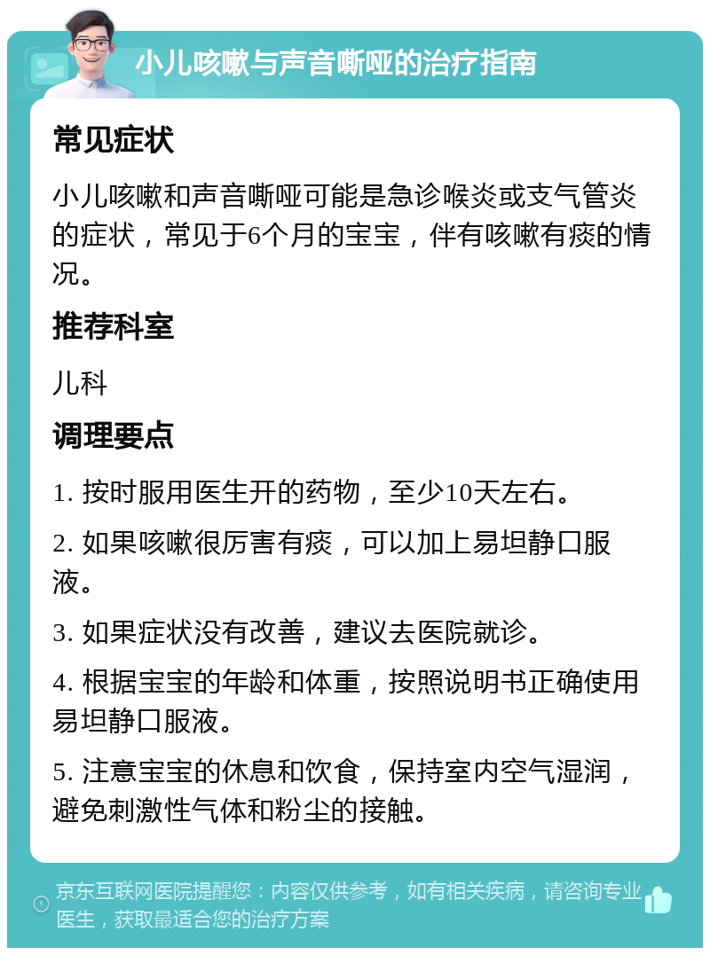 小儿咳嗽与声音嘶哑的治疗指南 常见症状 小儿咳嗽和声音嘶哑可能是急诊喉炎或支气管炎的症状，常见于6个月的宝宝，伴有咳嗽有痰的情况。 推荐科室 儿科 调理要点 1. 按时服用医生开的药物，至少10天左右。 2. 如果咳嗽很厉害有痰，可以加上易坦静口服液。 3. 如果症状没有改善，建议去医院就诊。 4. 根据宝宝的年龄和体重，按照说明书正确使用易坦静口服液。 5. 注意宝宝的休息和饮食，保持室内空气湿润，避免刺激性气体和粉尘的接触。