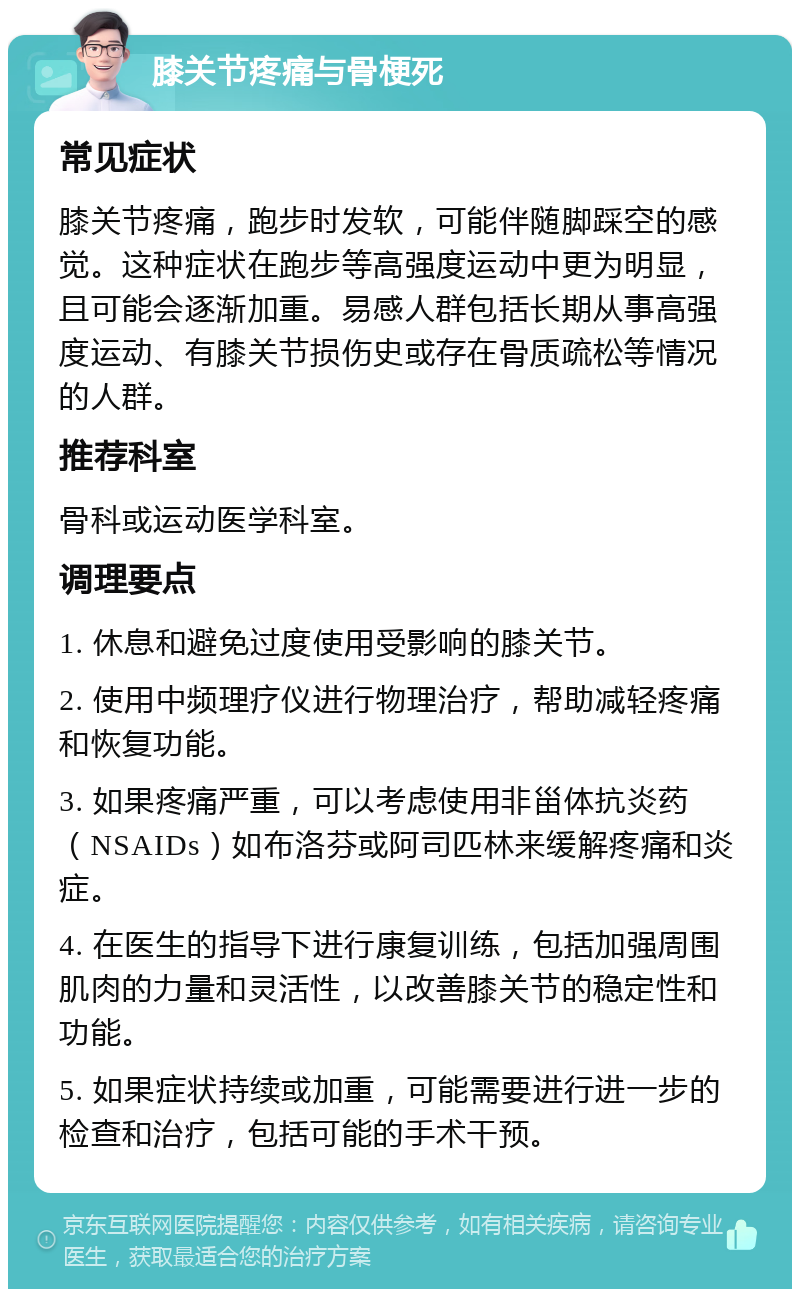 膝关节疼痛与骨梗死 常见症状 膝关节疼痛，跑步时发软，可能伴随脚踩空的感觉。这种症状在跑步等高强度运动中更为明显，且可能会逐渐加重。易感人群包括长期从事高强度运动、有膝关节损伤史或存在骨质疏松等情况的人群。 推荐科室 骨科或运动医学科室。 调理要点 1. 休息和避免过度使用受影响的膝关节。 2. 使用中频理疗仪进行物理治疗，帮助减轻疼痛和恢复功能。 3. 如果疼痛严重，可以考虑使用非甾体抗炎药（NSAIDs）如布洛芬或阿司匹林来缓解疼痛和炎症。 4. 在医生的指导下进行康复训练，包括加强周围肌肉的力量和灵活性，以改善膝关节的稳定性和功能。 5. 如果症状持续或加重，可能需要进行进一步的检查和治疗，包括可能的手术干预。