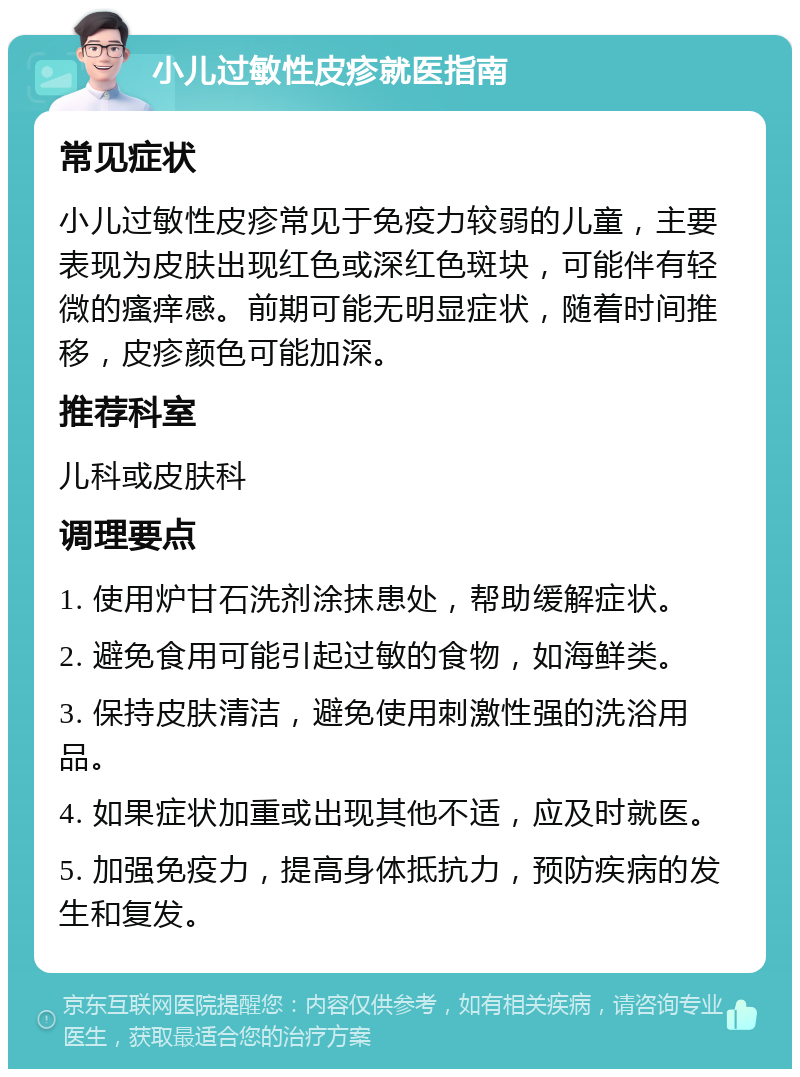 小儿过敏性皮疹就医指南 常见症状 小儿过敏性皮疹常见于免疫力较弱的儿童，主要表现为皮肤出现红色或深红色斑块，可能伴有轻微的瘙痒感。前期可能无明显症状，随着时间推移，皮疹颜色可能加深。 推荐科室 儿科或皮肤科 调理要点 1. 使用炉甘石洗剂涂抹患处，帮助缓解症状。 2. 避免食用可能引起过敏的食物，如海鲜类。 3. 保持皮肤清洁，避免使用刺激性强的洗浴用品。 4. 如果症状加重或出现其他不适，应及时就医。 5. 加强免疫力，提高身体抵抗力，预防疾病的发生和复发。