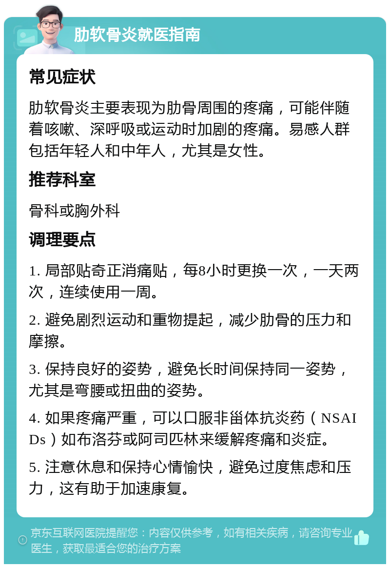 肋软骨炎就医指南 常见症状 肋软骨炎主要表现为肋骨周围的疼痛，可能伴随着咳嗽、深呼吸或运动时加剧的疼痛。易感人群包括年轻人和中年人，尤其是女性。 推荐科室 骨科或胸外科 调理要点 1. 局部贴奇正消痛贴，每8小时更换一次，一天两次，连续使用一周。 2. 避免剧烈运动和重物提起，减少肋骨的压力和摩擦。 3. 保持良好的姿势，避免长时间保持同一姿势，尤其是弯腰或扭曲的姿势。 4. 如果疼痛严重，可以口服非甾体抗炎药（NSAIDs）如布洛芬或阿司匹林来缓解疼痛和炎症。 5. 注意休息和保持心情愉快，避免过度焦虑和压力，这有助于加速康复。