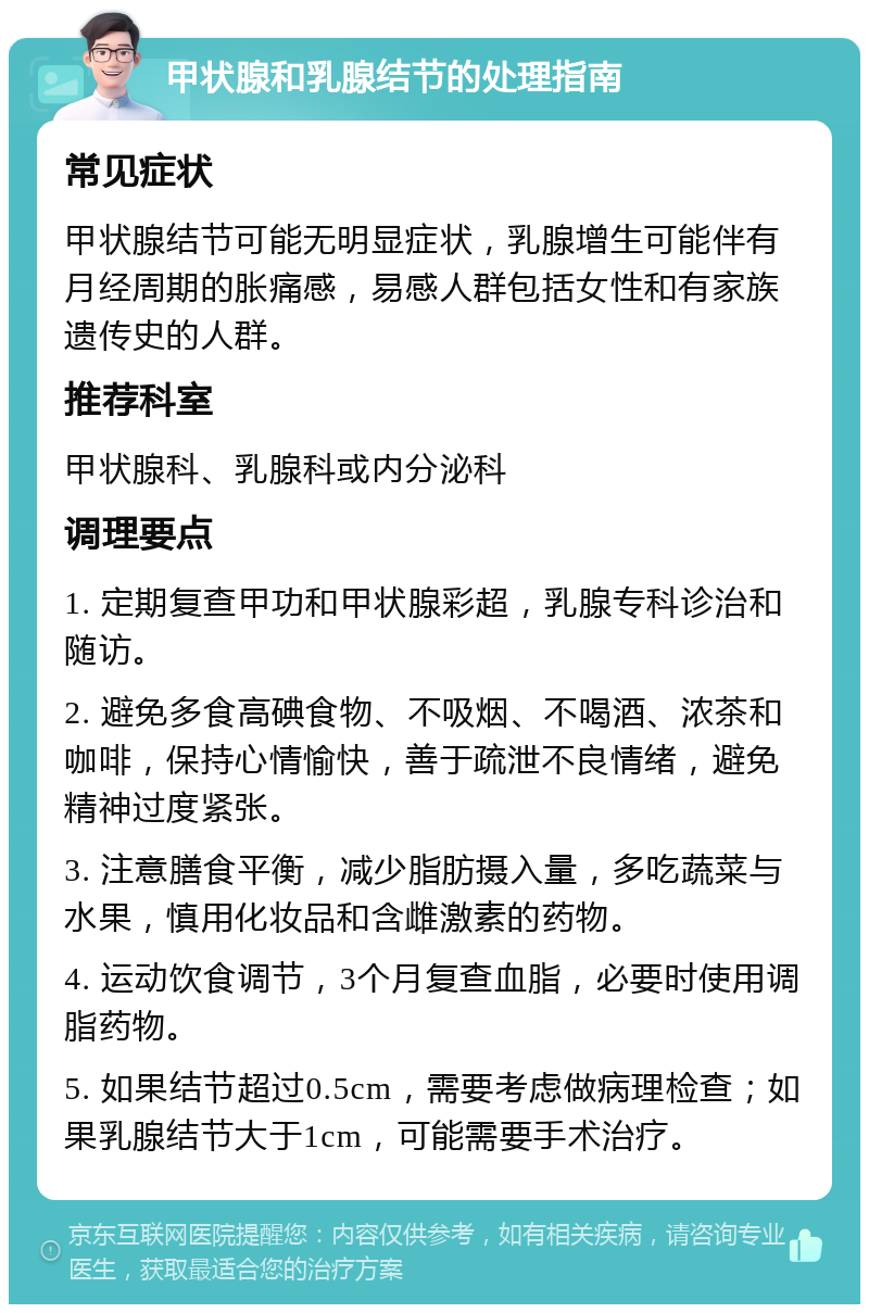 甲状腺和乳腺结节的处理指南 常见症状 甲状腺结节可能无明显症状，乳腺增生可能伴有月经周期的胀痛感，易感人群包括女性和有家族遗传史的人群。 推荐科室 甲状腺科、乳腺科或内分泌科 调理要点 1. 定期复查甲功和甲状腺彩超，乳腺专科诊治和随访。 2. 避免多食高碘食物、不吸烟、不喝酒、浓茶和咖啡，保持心情愉快，善于疏泄不良情绪，避免精神过度紧张。 3. 注意膳食平衡，减少脂肪摄入量，多吃蔬菜与水果，慎用化妆品和含雌激素的药物。 4. 运动饮食调节，3个月复查血脂，必要时使用调脂药物。 5. 如果结节超过0.5cm，需要考虑做病理检查；如果乳腺结节大于1cm，可能需要手术治疗。