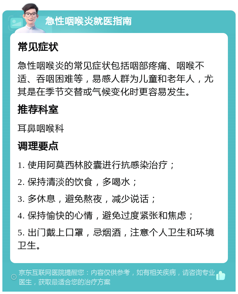 急性咽喉炎就医指南 常见症状 急性咽喉炎的常见症状包括咽部疼痛、咽喉不适、吞咽困难等，易感人群为儿童和老年人，尤其是在季节交替或气候变化时更容易发生。 推荐科室 耳鼻咽喉科 调理要点 1. 使用阿莫西林胶囊进行抗感染治疗； 2. 保持清淡的饮食，多喝水； 3. 多休息，避免熬夜，减少说话； 4. 保持愉快的心情，避免过度紧张和焦虑； 5. 出门戴上口罩，忌烟酒，注意个人卫生和环境卫生。