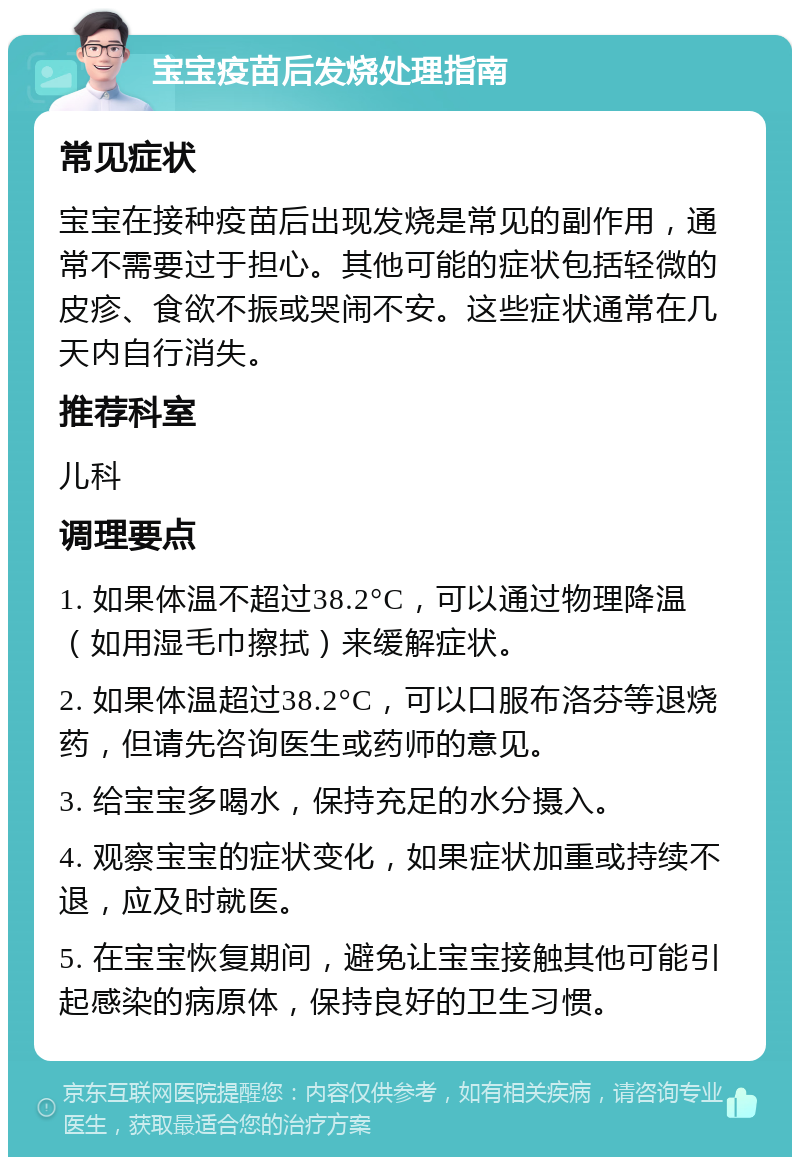 宝宝疫苗后发烧处理指南 常见症状 宝宝在接种疫苗后出现发烧是常见的副作用，通常不需要过于担心。其他可能的症状包括轻微的皮疹、食欲不振或哭闹不安。这些症状通常在几天内自行消失。 推荐科室 儿科 调理要点 1. 如果体温不超过38.2°C，可以通过物理降温（如用湿毛巾擦拭）来缓解症状。 2. 如果体温超过38.2°C，可以口服布洛芬等退烧药，但请先咨询医生或药师的意见。 3. 给宝宝多喝水，保持充足的水分摄入。 4. 观察宝宝的症状变化，如果症状加重或持续不退，应及时就医。 5. 在宝宝恢复期间，避免让宝宝接触其他可能引起感染的病原体，保持良好的卫生习惯。