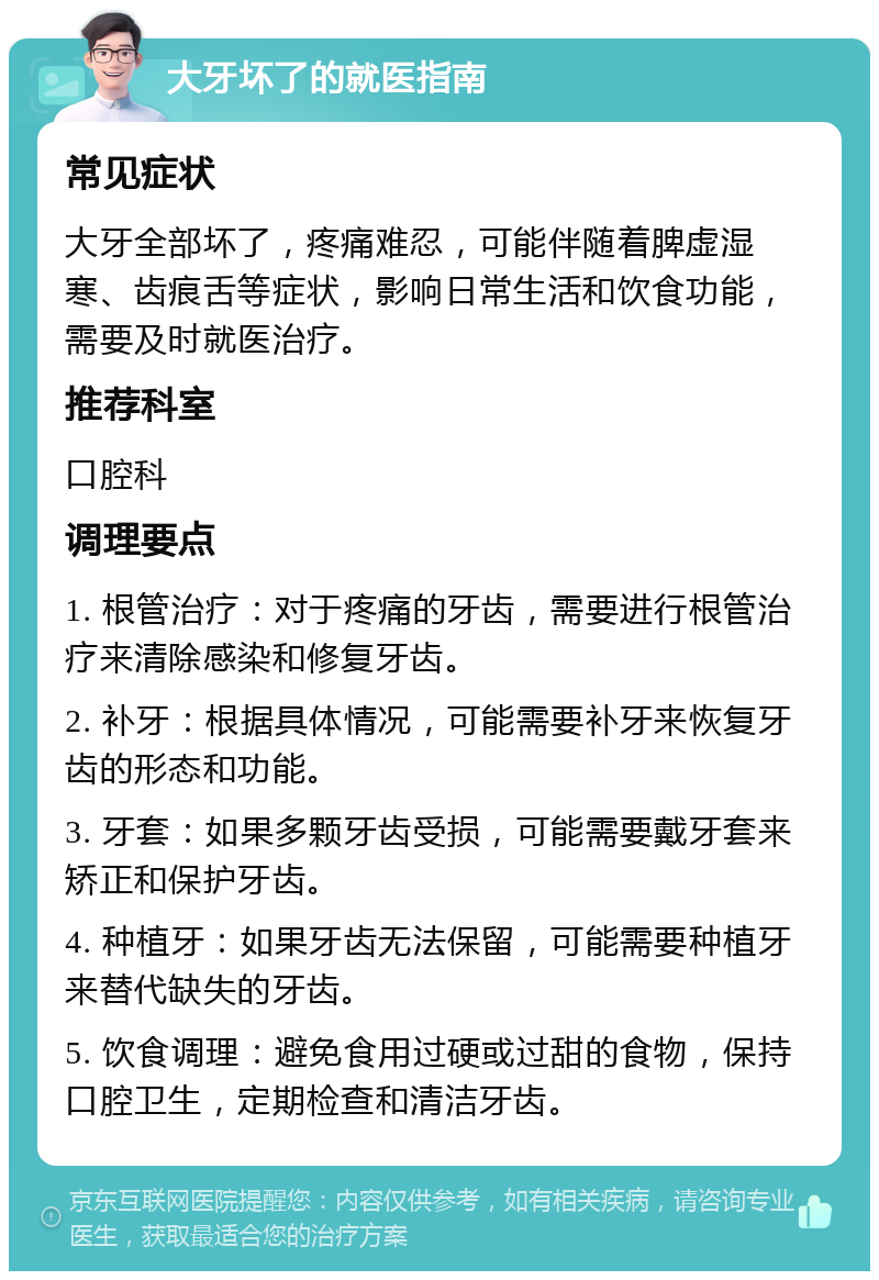 大牙坏了的就医指南 常见症状 大牙全部坏了，疼痛难忍，可能伴随着脾虚湿寒、齿痕舌等症状，影响日常生活和饮食功能，需要及时就医治疗。 推荐科室 口腔科 调理要点 1. 根管治疗：对于疼痛的牙齿，需要进行根管治疗来清除感染和修复牙齿。 2. 补牙：根据具体情况，可能需要补牙来恢复牙齿的形态和功能。 3. 牙套：如果多颗牙齿受损，可能需要戴牙套来矫正和保护牙齿。 4. 种植牙：如果牙齿无法保留，可能需要种植牙来替代缺失的牙齿。 5. 饮食调理：避免食用过硬或过甜的食物，保持口腔卫生，定期检查和清洁牙齿。