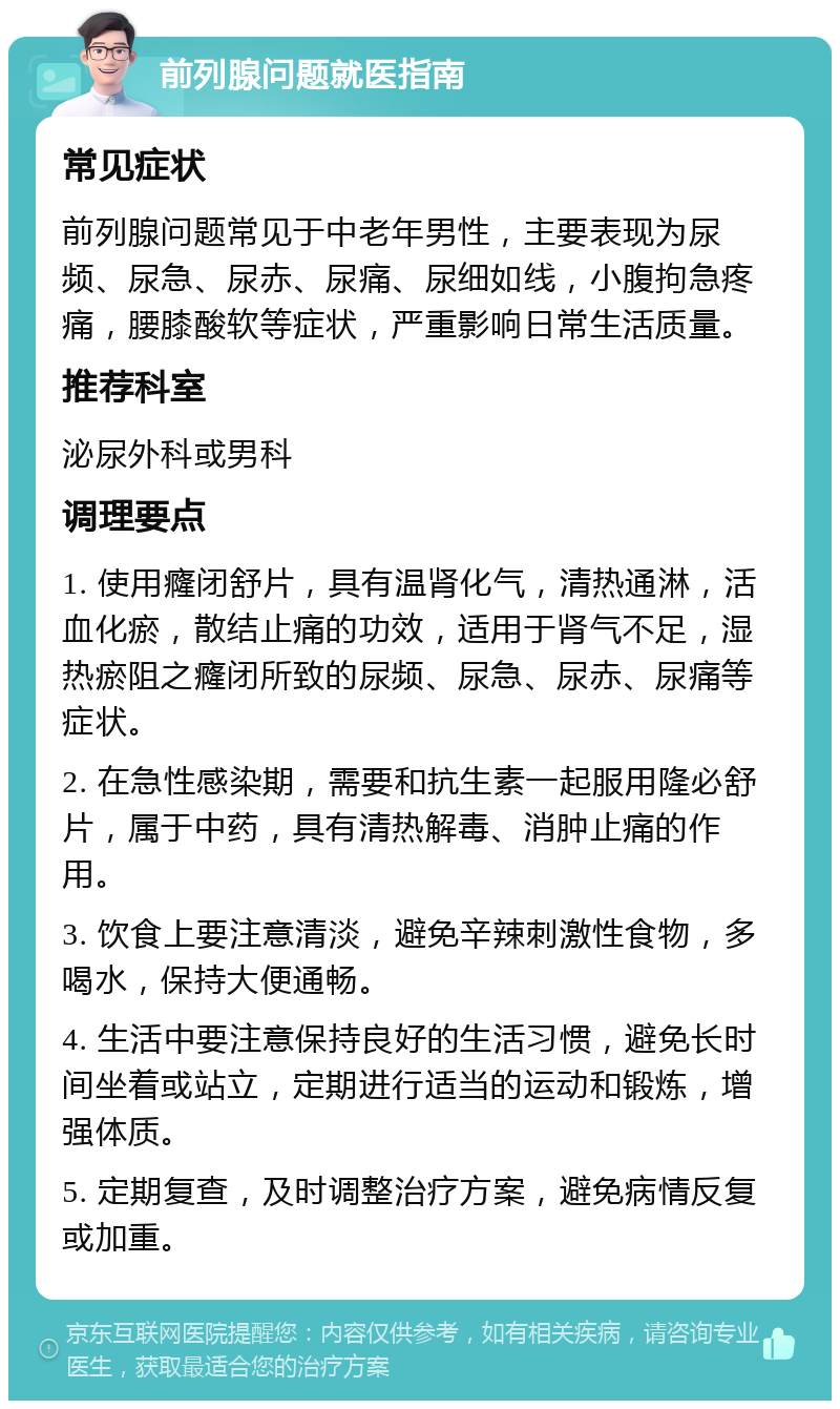 前列腺问题就医指南 常见症状 前列腺问题常见于中老年男性，主要表现为尿频、尿急、尿赤、尿痛、尿细如线，小腹拘急疼痛，腰膝酸软等症状，严重影响日常生活质量。 推荐科室 泌尿外科或男科 调理要点 1. 使用癃闭舒片，具有温肾化气，清热通淋，活血化瘀，散结止痛的功效，适用于肾气不足，湿热瘀阻之癃闭所致的尿频、尿急、尿赤、尿痛等症状。 2. 在急性感染期，需要和抗生素一起服用隆必舒片，属于中药，具有清热解毒、消肿止痛的作用。 3. 饮食上要注意清淡，避免辛辣刺激性食物，多喝水，保持大便通畅。 4. 生活中要注意保持良好的生活习惯，避免长时间坐着或站立，定期进行适当的运动和锻炼，增强体质。 5. 定期复查，及时调整治疗方案，避免病情反复或加重。