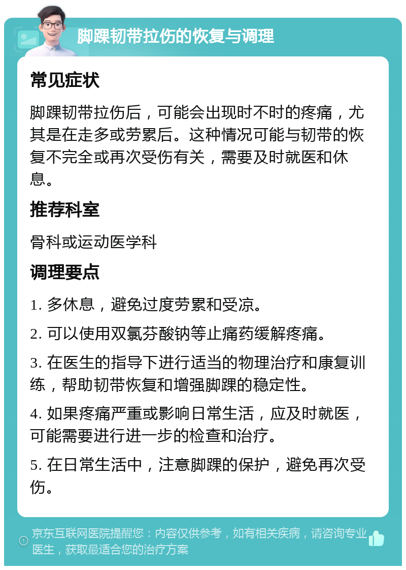 脚踝韧带拉伤的恢复与调理 常见症状 脚踝韧带拉伤后，可能会出现时不时的疼痛，尤其是在走多或劳累后。这种情况可能与韧带的恢复不完全或再次受伤有关，需要及时就医和休息。 推荐科室 骨科或运动医学科 调理要点 1. 多休息，避免过度劳累和受凉。 2. 可以使用双氯芬酸钠等止痛药缓解疼痛。 3. 在医生的指导下进行适当的物理治疗和康复训练，帮助韧带恢复和增强脚踝的稳定性。 4. 如果疼痛严重或影响日常生活，应及时就医，可能需要进行进一步的检查和治疗。 5. 在日常生活中，注意脚踝的保护，避免再次受伤。