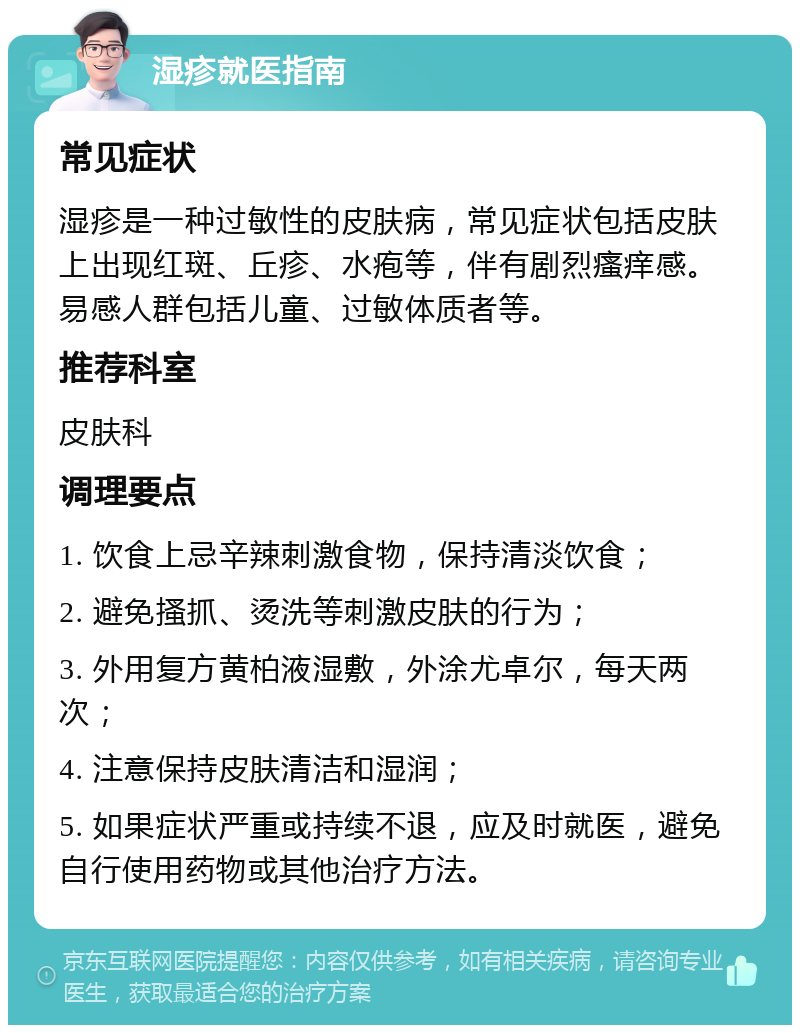 湿疹就医指南 常见症状 湿疹是一种过敏性的皮肤病，常见症状包括皮肤上出现红斑、丘疹、水疱等，伴有剧烈瘙痒感。易感人群包括儿童、过敏体质者等。 推荐科室 皮肤科 调理要点 1. 饮食上忌辛辣刺激食物，保持清淡饮食； 2. 避免搔抓、烫洗等刺激皮肤的行为； 3. 外用复方黄柏液湿敷，外涂尤卓尔，每天两次； 4. 注意保持皮肤清洁和湿润； 5. 如果症状严重或持续不退，应及时就医，避免自行使用药物或其他治疗方法。