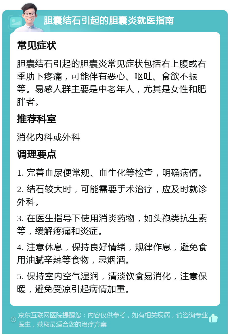 胆囊结石引起的胆囊炎就医指南 常见症状 胆囊结石引起的胆囊炎常见症状包括右上腹或右季肋下疼痛，可能伴有恶心、呕吐、食欲不振等。易感人群主要是中老年人，尤其是女性和肥胖者。 推荐科室 消化内科或外科 调理要点 1. 完善血尿便常规、血生化等检查，明确病情。 2. 结石较大时，可能需要手术治疗，应及时就诊外科。 3. 在医生指导下使用消炎药物，如头孢类抗生素等，缓解疼痛和炎症。 4. 注意休息，保持良好情绪，规律作息，避免食用油腻辛辣等食物，忌烟酒。 5. 保持室内空气湿润，清淡饮食易消化，注意保暖，避免受凉引起病情加重。