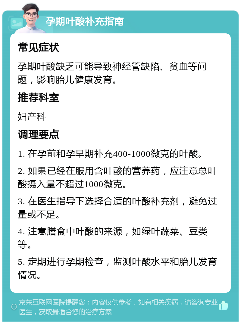 孕期叶酸补充指南 常见症状 孕期叶酸缺乏可能导致神经管缺陷、贫血等问题，影响胎儿健康发育。 推荐科室 妇产科 调理要点 1. 在孕前和孕早期补充400-1000微克的叶酸。 2. 如果已经在服用含叶酸的营养药，应注意总叶酸摄入量不超过1000微克。 3. 在医生指导下选择合适的叶酸补充剂，避免过量或不足。 4. 注意膳食中叶酸的来源，如绿叶蔬菜、豆类等。 5. 定期进行孕期检查，监测叶酸水平和胎儿发育情况。