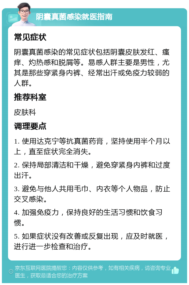 阴囊真菌感染就医指南 常见症状 阴囊真菌感染的常见症状包括阴囊皮肤发红、瘙痒、灼热感和脱屑等。易感人群主要是男性，尤其是那些穿紧身内裤、经常出汗或免疫力较弱的人群。 推荐科室 皮肤科 调理要点 1. 使用达克宁等抗真菌药膏，坚持使用半个月以上，直至症状完全消失。 2. 保持局部清洁和干燥，避免穿紧身内裤和过度出汗。 3. 避免与他人共用毛巾、内衣等个人物品，防止交叉感染。 4. 加强免疫力，保持良好的生活习惯和饮食习惯。 5. 如果症状没有改善或反复出现，应及时就医，进行进一步检查和治疗。