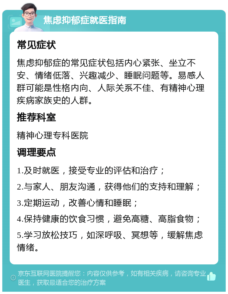 焦虑抑郁症就医指南 常见症状 焦虑抑郁症的常见症状包括内心紧张、坐立不安、情绪低落、兴趣减少、睡眠问题等。易感人群可能是性格内向、人际关系不佳、有精神心理疾病家族史的人群。 推荐科室 精神心理专科医院 调理要点 1.及时就医，接受专业的评估和治疗； 2.与家人、朋友沟通，获得他们的支持和理解； 3.定期运动，改善心情和睡眠； 4.保持健康的饮食习惯，避免高糖、高脂食物； 5.学习放松技巧，如深呼吸、冥想等，缓解焦虑情绪。