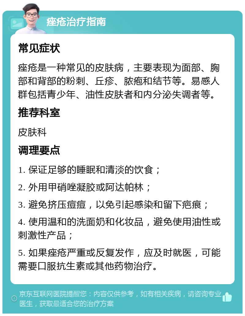 痤疮治疗指南 常见症状 痤疮是一种常见的皮肤病，主要表现为面部、胸部和背部的粉刺、丘疹、脓疱和结节等。易感人群包括青少年、油性皮肤者和内分泌失调者等。 推荐科室 皮肤科 调理要点 1. 保证足够的睡眠和清淡的饮食； 2. 外用甲硝唑凝胶或阿达帕林； 3. 避免挤压痘痘，以免引起感染和留下疤痕； 4. 使用温和的洗面奶和化妆品，避免使用油性或刺激性产品； 5. 如果痤疮严重或反复发作，应及时就医，可能需要口服抗生素或其他药物治疗。