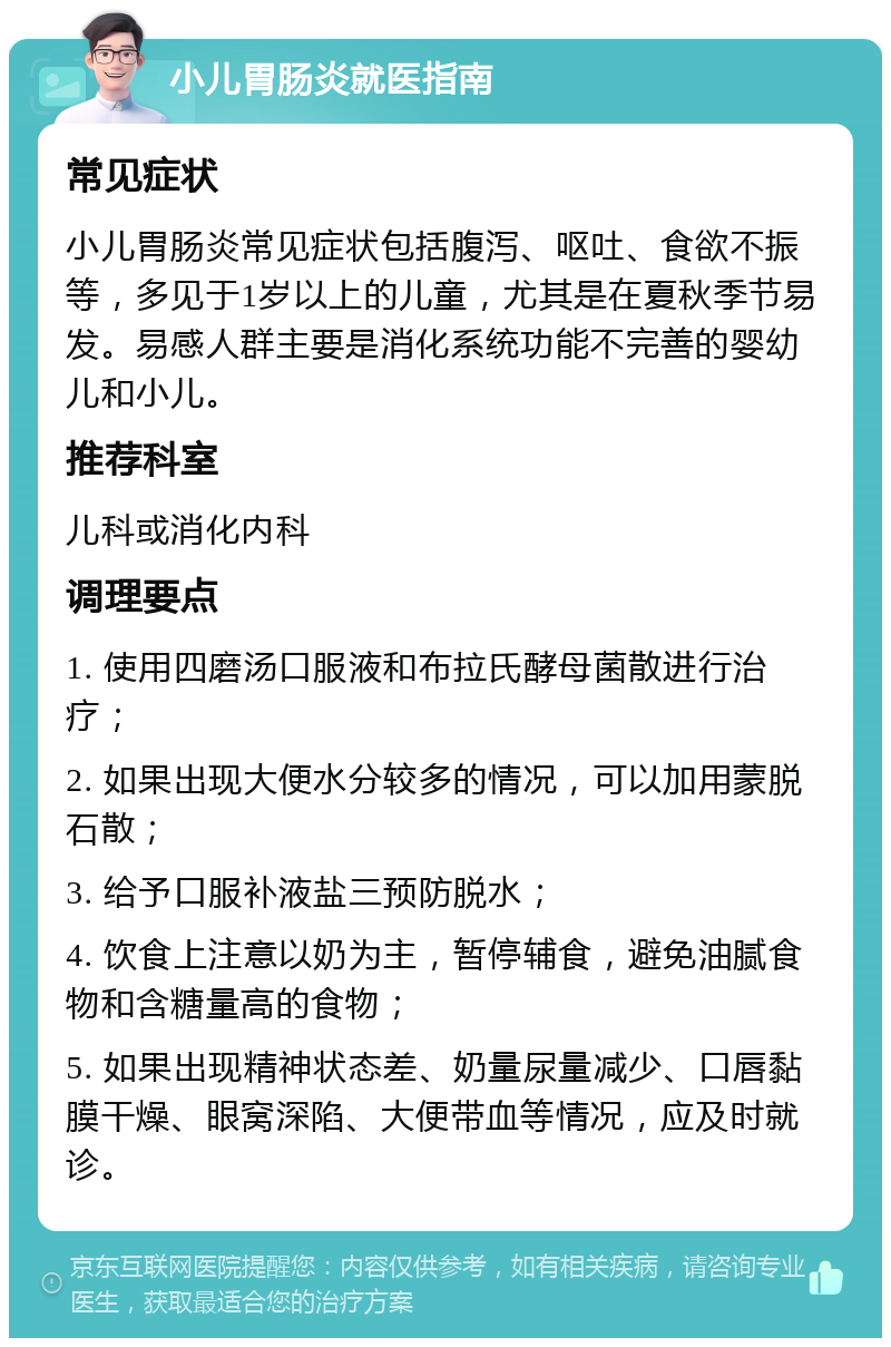 小儿胃肠炎就医指南 常见症状 小儿胃肠炎常见症状包括腹泻、呕吐、食欲不振等，多见于1岁以上的儿童，尤其是在夏秋季节易发。易感人群主要是消化系统功能不完善的婴幼儿和小儿。 推荐科室 儿科或消化内科 调理要点 1. 使用四磨汤口服液和布拉氏酵母菌散进行治疗； 2. 如果出现大便水分较多的情况，可以加用蒙脱石散； 3. 给予口服补液盐三预防脱水； 4. 饮食上注意以奶为主，暂停辅食，避免油腻食物和含糖量高的食物； 5. 如果出现精神状态差、奶量尿量减少、口唇黏膜干燥、眼窝深陷、大便带血等情况，应及时就诊。