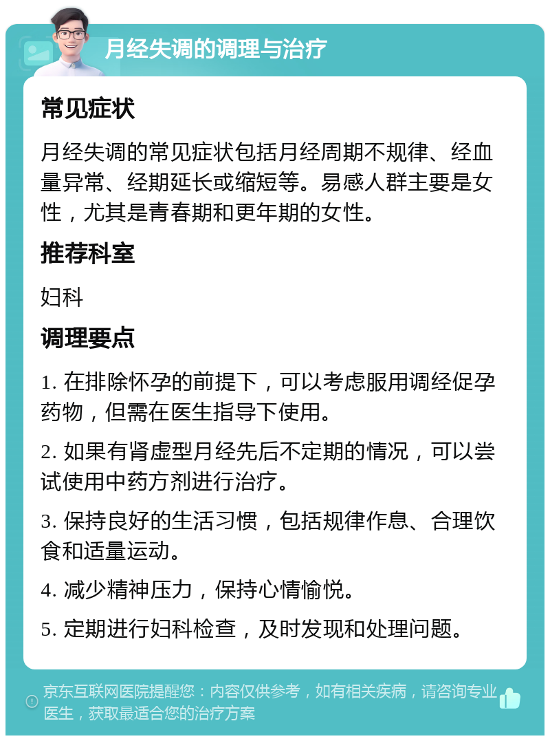 月经失调的调理与治疗 常见症状 月经失调的常见症状包括月经周期不规律、经血量异常、经期延长或缩短等。易感人群主要是女性，尤其是青春期和更年期的女性。 推荐科室 妇科 调理要点 1. 在排除怀孕的前提下，可以考虑服用调经促孕药物，但需在医生指导下使用。 2. 如果有肾虚型月经先后不定期的情况，可以尝试使用中药方剂进行治疗。 3. 保持良好的生活习惯，包括规律作息、合理饮食和适量运动。 4. 减少精神压力，保持心情愉悦。 5. 定期进行妇科检查，及时发现和处理问题。