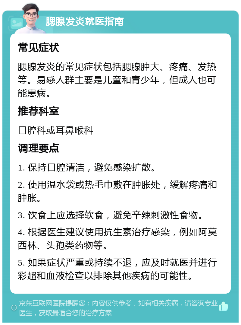 腮腺发炎就医指南 常见症状 腮腺发炎的常见症状包括腮腺肿大、疼痛、发热等。易感人群主要是儿童和青少年，但成人也可能患病。 推荐科室 口腔科或耳鼻喉科 调理要点 1. 保持口腔清洁，避免感染扩散。 2. 使用温水袋或热毛巾敷在肿胀处，缓解疼痛和肿胀。 3. 饮食上应选择软食，避免辛辣刺激性食物。 4. 根据医生建议使用抗生素治疗感染，例如阿莫西林、头孢类药物等。 5. 如果症状严重或持续不退，应及时就医并进行彩超和血液检查以排除其他疾病的可能性。