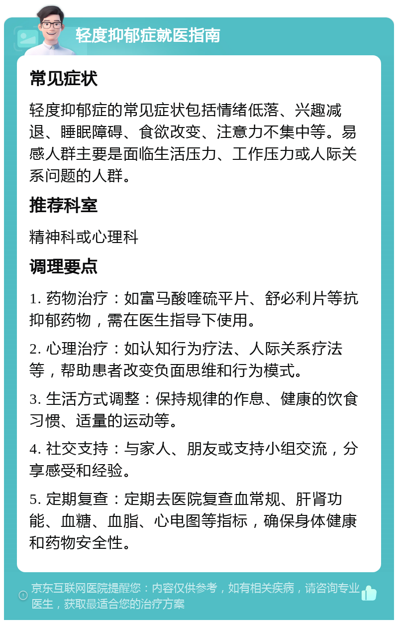 轻度抑郁症就医指南 常见症状 轻度抑郁症的常见症状包括情绪低落、兴趣减退、睡眠障碍、食欲改变、注意力不集中等。易感人群主要是面临生活压力、工作压力或人际关系问题的人群。 推荐科室 精神科或心理科 调理要点 1. 药物治疗：如富马酸喹硫平片、舒必利片等抗抑郁药物，需在医生指导下使用。 2. 心理治疗：如认知行为疗法、人际关系疗法等，帮助患者改变负面思维和行为模式。 3. 生活方式调整：保持规律的作息、健康的饮食习惯、适量的运动等。 4. 社交支持：与家人、朋友或支持小组交流，分享感受和经验。 5. 定期复查：定期去医院复查血常规、肝肾功能、血糖、血脂、心电图等指标，确保身体健康和药物安全性。