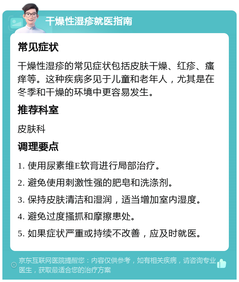 干燥性湿疹就医指南 常见症状 干燥性湿疹的常见症状包括皮肤干燥、红疹、瘙痒等。这种疾病多见于儿童和老年人，尤其是在冬季和干燥的环境中更容易发生。 推荐科室 皮肤科 调理要点 1. 使用尿素维E软膏进行局部治疗。 2. 避免使用刺激性强的肥皂和洗涤剂。 3. 保持皮肤清洁和湿润，适当增加室内湿度。 4. 避免过度搔抓和摩擦患处。 5. 如果症状严重或持续不改善，应及时就医。