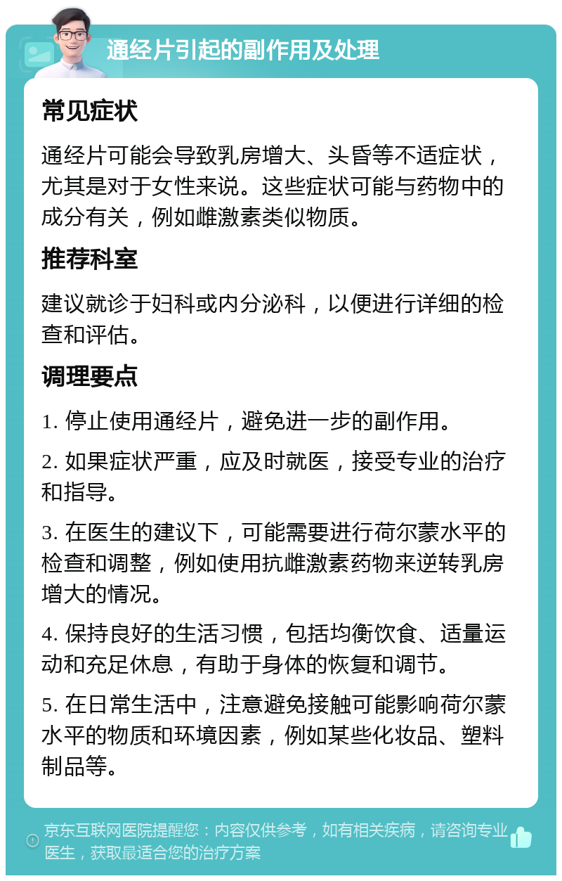 通经片引起的副作用及处理 常见症状 通经片可能会导致乳房增大、头昏等不适症状，尤其是对于女性来说。这些症状可能与药物中的成分有关，例如雌激素类似物质。 推荐科室 建议就诊于妇科或内分泌科，以便进行详细的检查和评估。 调理要点 1. 停止使用通经片，避免进一步的副作用。 2. 如果症状严重，应及时就医，接受专业的治疗和指导。 3. 在医生的建议下，可能需要进行荷尔蒙水平的检查和调整，例如使用抗雌激素药物来逆转乳房增大的情况。 4. 保持良好的生活习惯，包括均衡饮食、适量运动和充足休息，有助于身体的恢复和调节。 5. 在日常生活中，注意避免接触可能影响荷尔蒙水平的物质和环境因素，例如某些化妆品、塑料制品等。