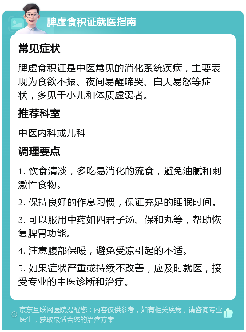 脾虚食积证就医指南 常见症状 脾虚食积证是中医常见的消化系统疾病，主要表现为食欲不振、夜间易醒啼哭、白天易怒等症状，多见于小儿和体质虚弱者。 推荐科室 中医内科或儿科 调理要点 1. 饮食清淡，多吃易消化的流食，避免油腻和刺激性食物。 2. 保持良好的作息习惯，保证充足的睡眠时间。 3. 可以服用中药如四君子汤、保和丸等，帮助恢复脾胃功能。 4. 注意腹部保暖，避免受凉引起的不适。 5. 如果症状严重或持续不改善，应及时就医，接受专业的中医诊断和治疗。