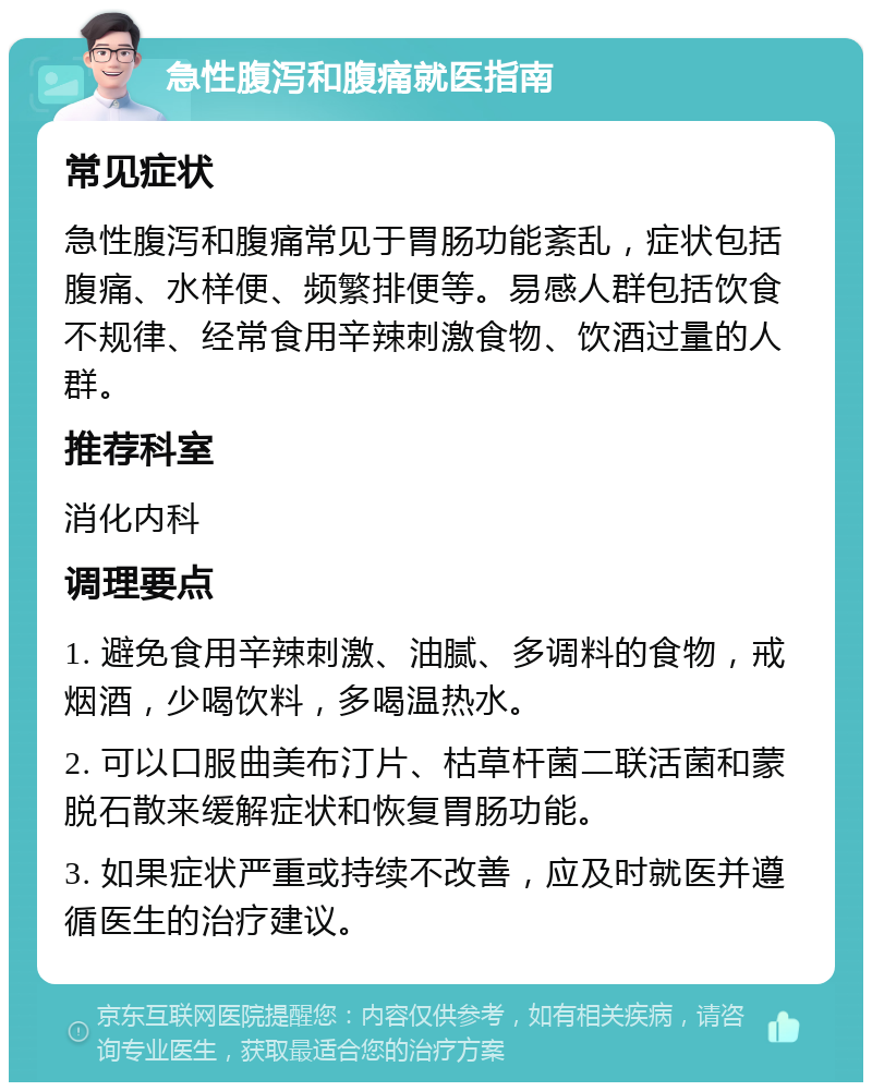 急性腹泻和腹痛就医指南 常见症状 急性腹泻和腹痛常见于胃肠功能紊乱，症状包括腹痛、水样便、频繁排便等。易感人群包括饮食不规律、经常食用辛辣刺激食物、饮酒过量的人群。 推荐科室 消化内科 调理要点 1. 避免食用辛辣刺激、油腻、多调料的食物，戒烟酒，少喝饮料，多喝温热水。 2. 可以口服曲美布汀片、枯草杆菌二联活菌和蒙脱石散来缓解症状和恢复胃肠功能。 3. 如果症状严重或持续不改善，应及时就医并遵循医生的治疗建议。