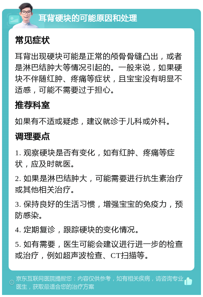 耳背硬块的可能原因和处理 常见症状 耳背出现硬块可能是正常的颅骨骨缝凸出，或者是淋巴结肿大等情况引起的。一般来说，如果硬块不伴随红肿、疼痛等症状，且宝宝没有明显不适感，可能不需要过于担心。 推荐科室 如果有不适或疑虑，建议就诊于儿科或外科。 调理要点 1. 观察硬块是否有变化，如有红肿、疼痛等症状，应及时就医。 2. 如果是淋巴结肿大，可能需要进行抗生素治疗或其他相关治疗。 3. 保持良好的生活习惯，增强宝宝的免疫力，预防感染。 4. 定期复诊，跟踪硬块的变化情况。 5. 如有需要，医生可能会建议进行进一步的检查或治疗，例如超声波检查、CT扫描等。