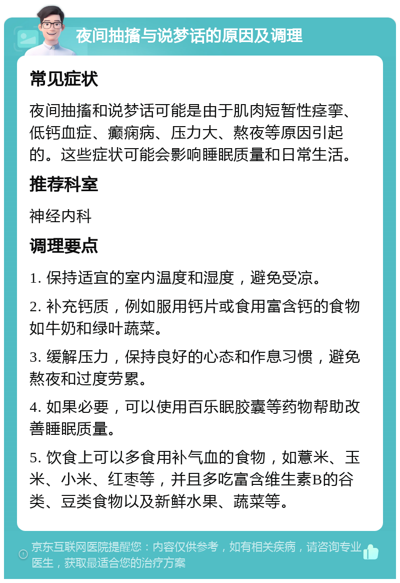 夜间抽搐与说梦话的原因及调理 常见症状 夜间抽搐和说梦话可能是由于肌肉短暂性痉挛、低钙血症、癫痫病、压力大、熬夜等原因引起的。这些症状可能会影响睡眠质量和日常生活。 推荐科室 神经内科 调理要点 1. 保持适宜的室内温度和湿度，避免受凉。 2. 补充钙质，例如服用钙片或食用富含钙的食物如牛奶和绿叶蔬菜。 3. 缓解压力，保持良好的心态和作息习惯，避免熬夜和过度劳累。 4. 如果必要，可以使用百乐眠胶囊等药物帮助改善睡眠质量。 5. 饮食上可以多食用补气血的食物，如薏米、玉米、小米、红枣等，并且多吃富含维生素B的谷类、豆类食物以及新鲜水果、蔬菜等。