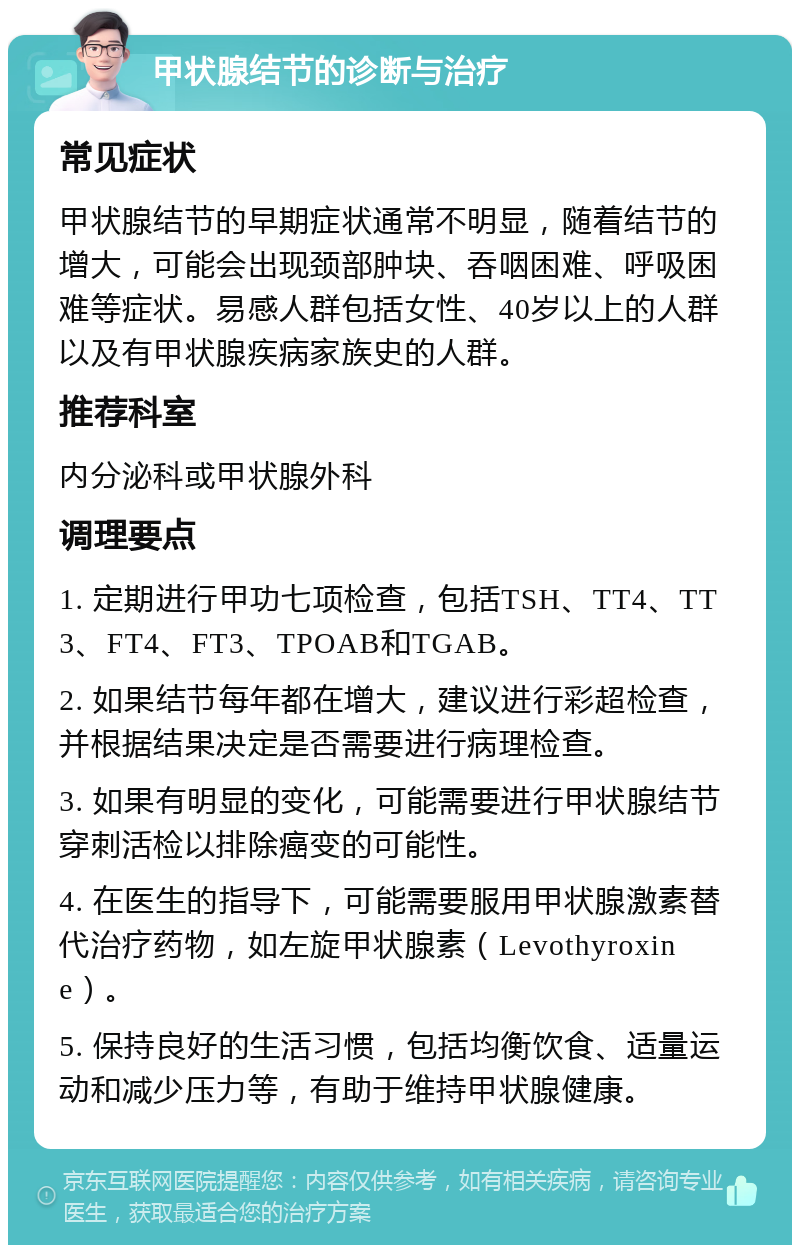 甲状腺结节的诊断与治疗 常见症状 甲状腺结节的早期症状通常不明显，随着结节的增大，可能会出现颈部肿块、吞咽困难、呼吸困难等症状。易感人群包括女性、40岁以上的人群以及有甲状腺疾病家族史的人群。 推荐科室 内分泌科或甲状腺外科 调理要点 1. 定期进行甲功七项检查，包括TSH、TT4、TT3、FT4、FT3、TPOAB和TGAB。 2. 如果结节每年都在增大，建议进行彩超检查，并根据结果决定是否需要进行病理检查。 3. 如果有明显的变化，可能需要进行甲状腺结节穿刺活检以排除癌变的可能性。 4. 在医生的指导下，可能需要服用甲状腺激素替代治疗药物，如左旋甲状腺素（Levothyroxine）。 5. 保持良好的生活习惯，包括均衡饮食、适量运动和减少压力等，有助于维持甲状腺健康。
