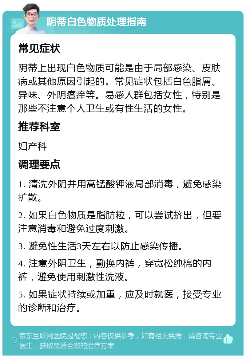 阴蒂白色物质处理指南 常见症状 阴蒂上出现白色物质可能是由于局部感染、皮肤病或其他原因引起的。常见症状包括白色脂屑、异味、外阴瘙痒等。易感人群包括女性，特别是那些不注意个人卫生或有性生活的女性。 推荐科室 妇产科 调理要点 1. 清洗外阴并用高锰酸钾液局部消毒，避免感染扩散。 2. 如果白色物质是脂肪粒，可以尝试挤出，但要注意消毒和避免过度刺激。 3. 避免性生活3天左右以防止感染传播。 4. 注意外阴卫生，勤换内裤，穿宽松纯棉的内裤，避免使用刺激性洗液。 5. 如果症状持续或加重，应及时就医，接受专业的诊断和治疗。