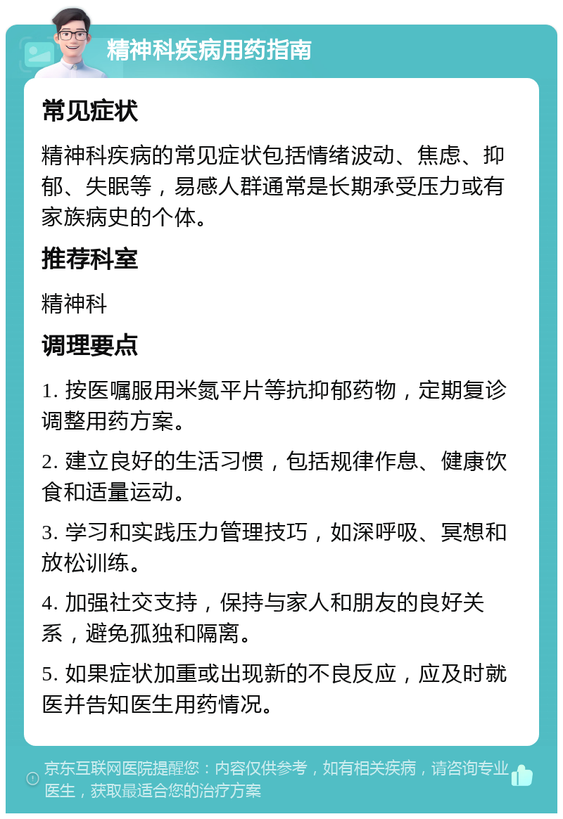 精神科疾病用药指南 常见症状 精神科疾病的常见症状包括情绪波动、焦虑、抑郁、失眠等，易感人群通常是长期承受压力或有家族病史的个体。 推荐科室 精神科 调理要点 1. 按医嘱服用米氮平片等抗抑郁药物，定期复诊调整用药方案。 2. 建立良好的生活习惯，包括规律作息、健康饮食和适量运动。 3. 学习和实践压力管理技巧，如深呼吸、冥想和放松训练。 4. 加强社交支持，保持与家人和朋友的良好关系，避免孤独和隔离。 5. 如果症状加重或出现新的不良反应，应及时就医并告知医生用药情况。