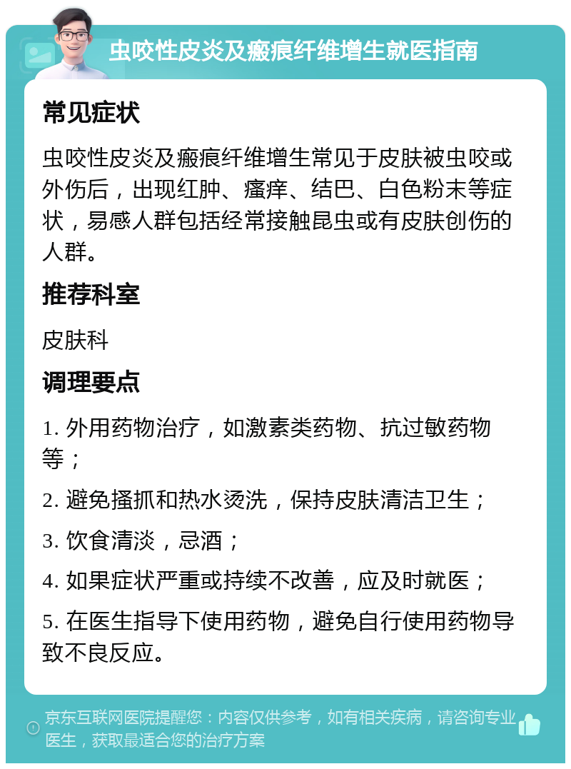 虫咬性皮炎及瘢痕纤维增生就医指南 常见症状 虫咬性皮炎及瘢痕纤维增生常见于皮肤被虫咬或外伤后，出现红肿、瘙痒、结巴、白色粉末等症状，易感人群包括经常接触昆虫或有皮肤创伤的人群。 推荐科室 皮肤科 调理要点 1. 外用药物治疗，如激素类药物、抗过敏药物等； 2. 避免搔抓和热水烫洗，保持皮肤清洁卫生； 3. 饮食清淡，忌酒； 4. 如果症状严重或持续不改善，应及时就医； 5. 在医生指导下使用药物，避免自行使用药物导致不良反应。