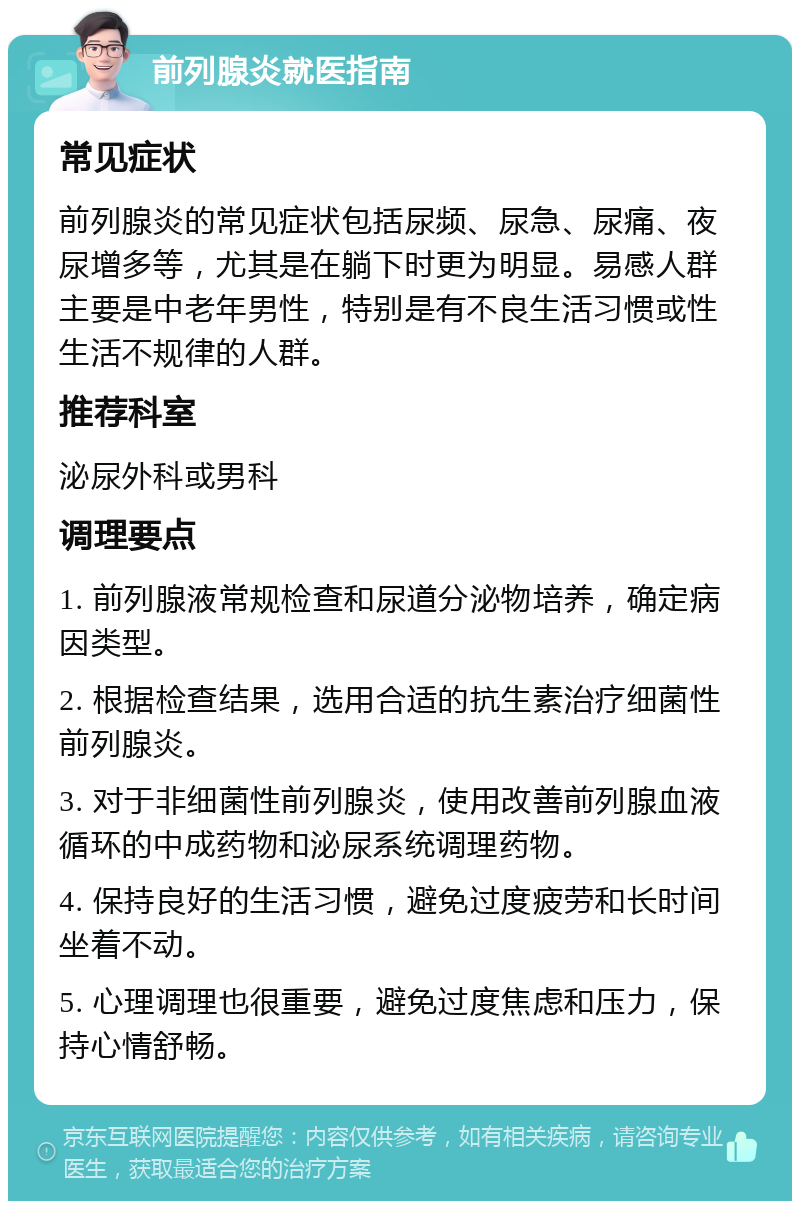 前列腺炎就医指南 常见症状 前列腺炎的常见症状包括尿频、尿急、尿痛、夜尿增多等，尤其是在躺下时更为明显。易感人群主要是中老年男性，特别是有不良生活习惯或性生活不规律的人群。 推荐科室 泌尿外科或男科 调理要点 1. 前列腺液常规检查和尿道分泌物培养，确定病因类型。 2. 根据检查结果，选用合适的抗生素治疗细菌性前列腺炎。 3. 对于非细菌性前列腺炎，使用改善前列腺血液循环的中成药物和泌尿系统调理药物。 4. 保持良好的生活习惯，避免过度疲劳和长时间坐着不动。 5. 心理调理也很重要，避免过度焦虑和压力，保持心情舒畅。