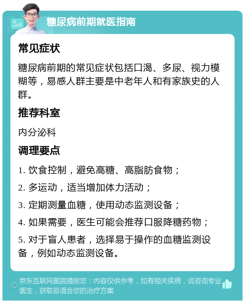 糖尿病前期就医指南 常见症状 糖尿病前期的常见症状包括口渴、多尿、视力模糊等，易感人群主要是中老年人和有家族史的人群。 推荐科室 内分泌科 调理要点 1. 饮食控制，避免高糖、高脂肪食物； 2. 多运动，适当增加体力活动； 3. 定期测量血糖，使用动态监测设备； 4. 如果需要，医生可能会推荐口服降糖药物； 5. 对于盲人患者，选择易于操作的血糖监测设备，例如动态监测设备。