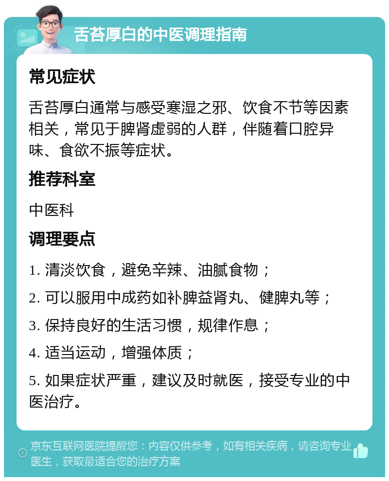 舌苔厚白的中医调理指南 常见症状 舌苔厚白通常与感受寒湿之邪、饮食不节等因素相关，常见于脾肾虚弱的人群，伴随着口腔异味、食欲不振等症状。 推荐科室 中医科 调理要点 1. 清淡饮食，避免辛辣、油腻食物； 2. 可以服用中成药如补脾益肾丸、健脾丸等； 3. 保持良好的生活习惯，规律作息； 4. 适当运动，增强体质； 5. 如果症状严重，建议及时就医，接受专业的中医治疗。