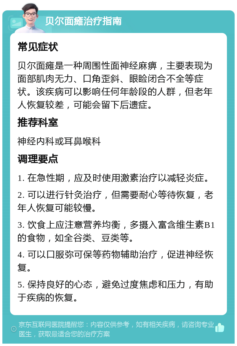 贝尔面瘫治疗指南 常见症状 贝尔面瘫是一种周围性面神经麻痹，主要表现为面部肌肉无力、口角歪斜、眼睑闭合不全等症状。该疾病可以影响任何年龄段的人群，但老年人恢复较差，可能会留下后遗症。 推荐科室 神经内科或耳鼻喉科 调理要点 1. 在急性期，应及时使用激素治疗以减轻炎症。 2. 可以进行针灸治疗，但需要耐心等待恢复，老年人恢复可能较慢。 3. 饮食上应注意营养均衡，多摄入富含维生素B1的食物，如全谷类、豆类等。 4. 可以口服弥可保等药物辅助治疗，促进神经恢复。 5. 保持良好的心态，避免过度焦虑和压力，有助于疾病的恢复。