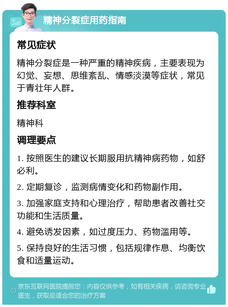 精神分裂症用药指南 常见症状 精神分裂症是一种严重的精神疾病，主要表现为幻觉、妄想、思维紊乱、情感淡漠等症状，常见于青壮年人群。 推荐科室 精神科 调理要点 1. 按照医生的建议长期服用抗精神病药物，如舒必利。 2. 定期复诊，监测病情变化和药物副作用。 3. 加强家庭支持和心理治疗，帮助患者改善社交功能和生活质量。 4. 避免诱发因素，如过度压力、药物滥用等。 5. 保持良好的生活习惯，包括规律作息、均衡饮食和适量运动。