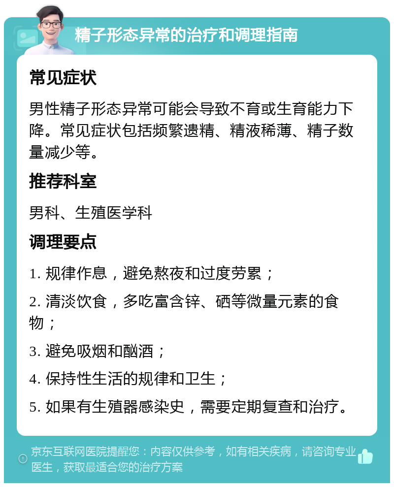 精子形态异常的治疗和调理指南 常见症状 男性精子形态异常可能会导致不育或生育能力下降。常见症状包括频繁遗精、精液稀薄、精子数量减少等。 推荐科室 男科、生殖医学科 调理要点 1. 规律作息，避免熬夜和过度劳累； 2. 清淡饮食，多吃富含锌、硒等微量元素的食物； 3. 避免吸烟和酗酒； 4. 保持性生活的规律和卫生； 5. 如果有生殖器感染史，需要定期复查和治疗。