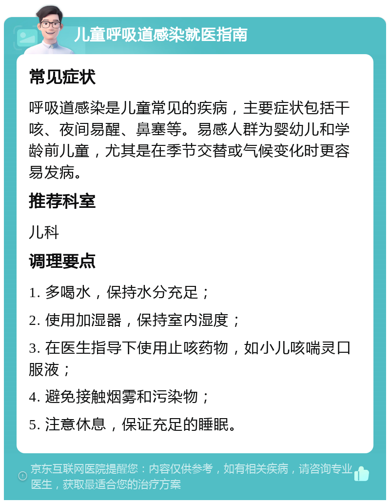 儿童呼吸道感染就医指南 常见症状 呼吸道感染是儿童常见的疾病，主要症状包括干咳、夜间易醒、鼻塞等。易感人群为婴幼儿和学龄前儿童，尤其是在季节交替或气候变化时更容易发病。 推荐科室 儿科 调理要点 1. 多喝水，保持水分充足； 2. 使用加湿器，保持室内湿度； 3. 在医生指导下使用止咳药物，如小儿咳喘灵口服液； 4. 避免接触烟雾和污染物； 5. 注意休息，保证充足的睡眠。