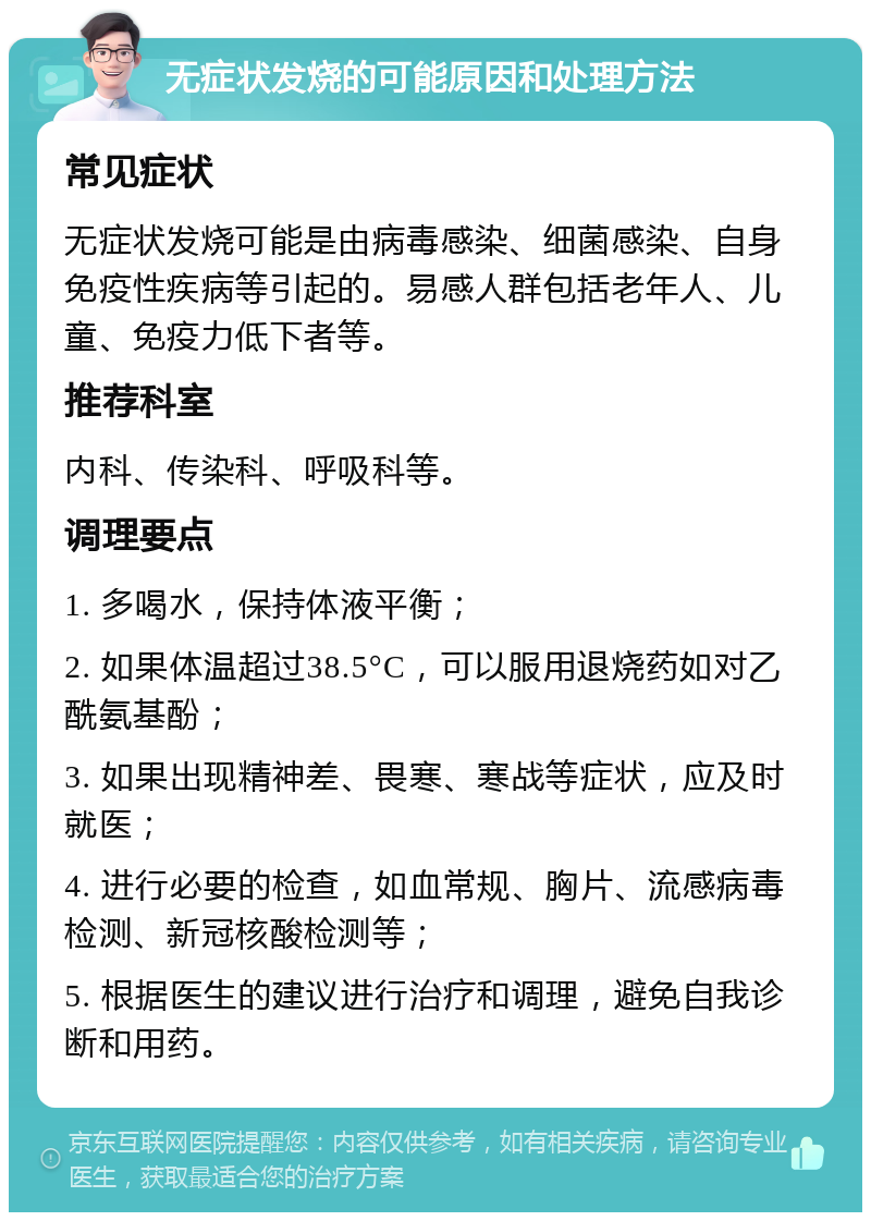 无症状发烧的可能原因和处理方法 常见症状 无症状发烧可能是由病毒感染、细菌感染、自身免疫性疾病等引起的。易感人群包括老年人、儿童、免疫力低下者等。 推荐科室 内科、传染科、呼吸科等。 调理要点 1. 多喝水，保持体液平衡； 2. 如果体温超过38.5°C，可以服用退烧药如对乙酰氨基酚； 3. 如果出现精神差、畏寒、寒战等症状，应及时就医； 4. 进行必要的检查，如血常规、胸片、流感病毒检测、新冠核酸检测等； 5. 根据医生的建议进行治疗和调理，避免自我诊断和用药。