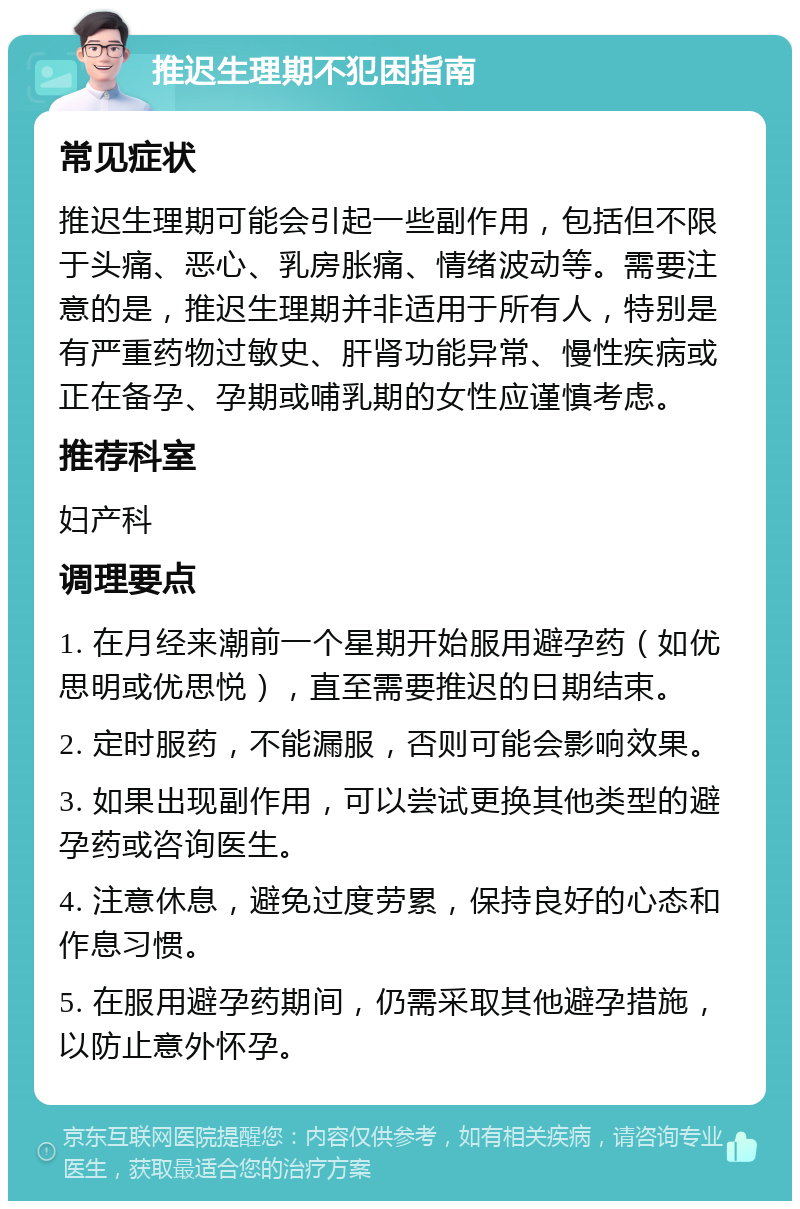 推迟生理期不犯困指南 常见症状 推迟生理期可能会引起一些副作用，包括但不限于头痛、恶心、乳房胀痛、情绪波动等。需要注意的是，推迟生理期并非适用于所有人，特别是有严重药物过敏史、肝肾功能异常、慢性疾病或正在备孕、孕期或哺乳期的女性应谨慎考虑。 推荐科室 妇产科 调理要点 1. 在月经来潮前一个星期开始服用避孕药（如优思明或优思悦），直至需要推迟的日期结束。 2. 定时服药，不能漏服，否则可能会影响效果。 3. 如果出现副作用，可以尝试更换其他类型的避孕药或咨询医生。 4. 注意休息，避免过度劳累，保持良好的心态和作息习惯。 5. 在服用避孕药期间，仍需采取其他避孕措施，以防止意外怀孕。