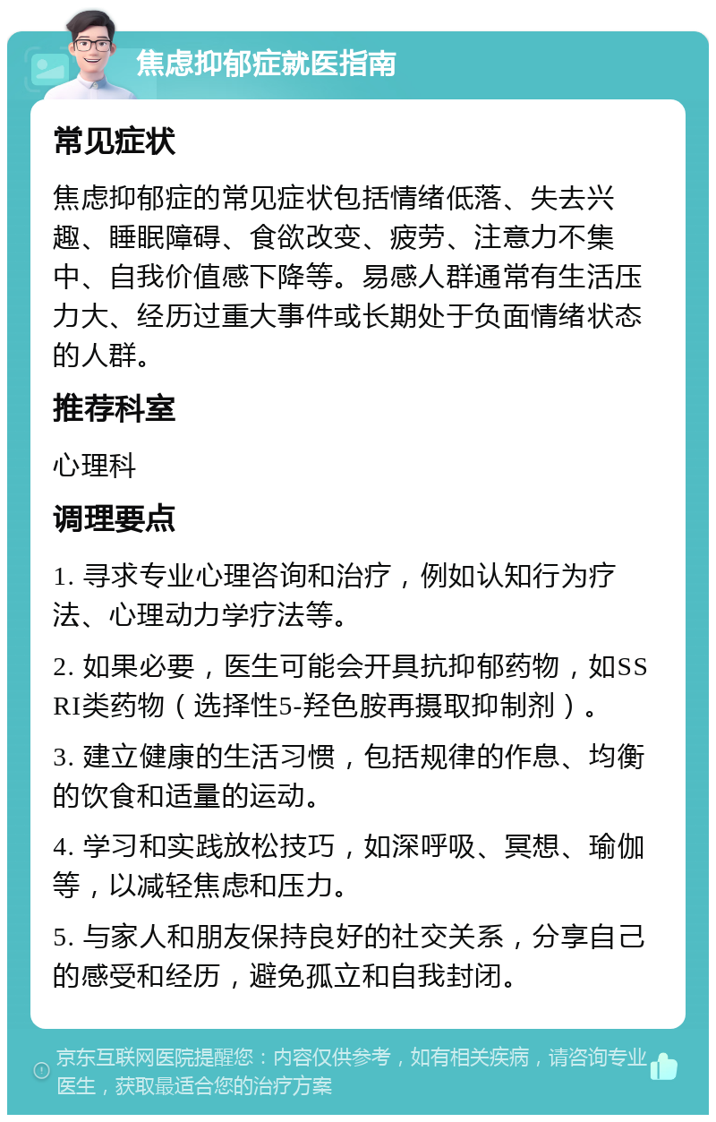 焦虑抑郁症就医指南 常见症状 焦虑抑郁症的常见症状包括情绪低落、失去兴趣、睡眠障碍、食欲改变、疲劳、注意力不集中、自我价值感下降等。易感人群通常有生活压力大、经历过重大事件或长期处于负面情绪状态的人群。 推荐科室 心理科 调理要点 1. 寻求专业心理咨询和治疗，例如认知行为疗法、心理动力学疗法等。 2. 如果必要，医生可能会开具抗抑郁药物，如SSRI类药物（选择性5-羟色胺再摄取抑制剂）。 3. 建立健康的生活习惯，包括规律的作息、均衡的饮食和适量的运动。 4. 学习和实践放松技巧，如深呼吸、冥想、瑜伽等，以减轻焦虑和压力。 5. 与家人和朋友保持良好的社交关系，分享自己的感受和经历，避免孤立和自我封闭。