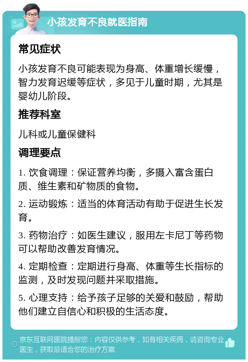 小孩发育不良就医指南 常见症状 小孩发育不良可能表现为身高、体重增长缓慢，智力发育迟缓等症状，多见于儿童时期，尤其是婴幼儿阶段。 推荐科室 儿科或儿童保健科 调理要点 1. 饮食调理：保证营养均衡，多摄入富含蛋白质、维生素和矿物质的食物。 2. 运动锻炼：适当的体育活动有助于促进生长发育。 3. 药物治疗：如医生建议，服用左卡尼丁等药物可以帮助改善发育情况。 4. 定期检查：定期进行身高、体重等生长指标的监测，及时发现问题并采取措施。 5. 心理支持：给予孩子足够的关爱和鼓励，帮助他们建立自信心和积极的生活态度。