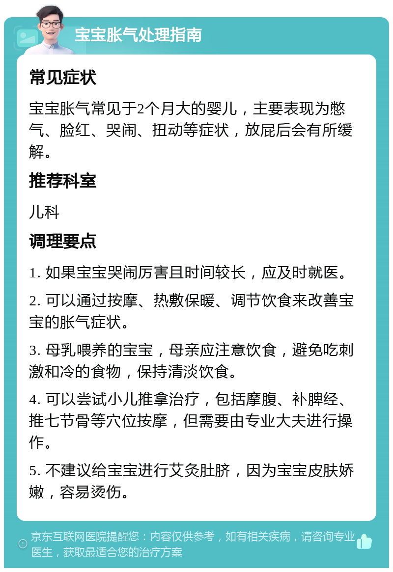 宝宝胀气处理指南 常见症状 宝宝胀气常见于2个月大的婴儿，主要表现为憋气、脸红、哭闹、扭动等症状，放屁后会有所缓解。 推荐科室 儿科 调理要点 1. 如果宝宝哭闹厉害且时间较长，应及时就医。 2. 可以通过按摩、热敷保暖、调节饮食来改善宝宝的胀气症状。 3. 母乳喂养的宝宝，母亲应注意饮食，避免吃刺激和冷的食物，保持清淡饮食。 4. 可以尝试小儿推拿治疗，包括摩腹、补脾经、推七节骨等穴位按摩，但需要由专业大夫进行操作。 5. 不建议给宝宝进行艾灸肚脐，因为宝宝皮肤娇嫩，容易烫伤。