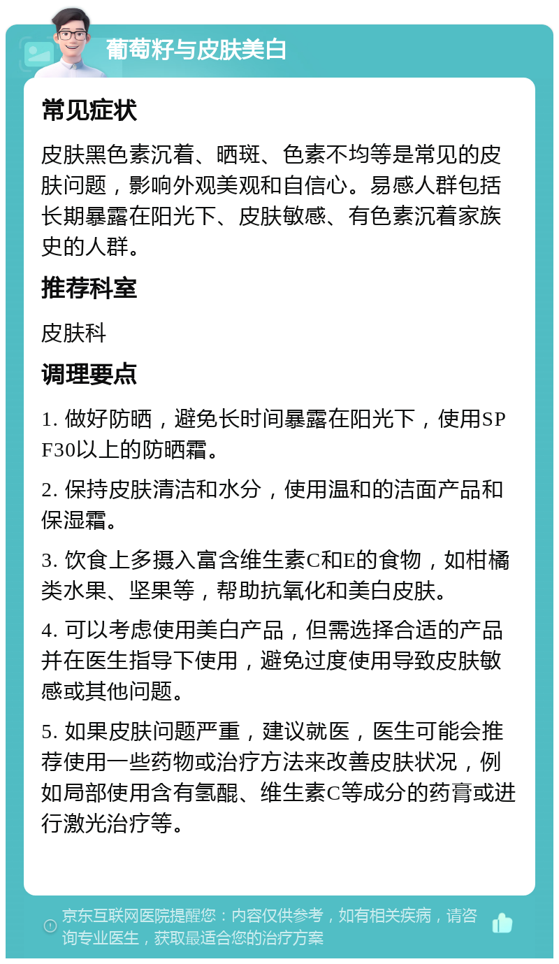 葡萄籽与皮肤美白 常见症状 皮肤黑色素沉着、晒斑、色素不均等是常见的皮肤问题，影响外观美观和自信心。易感人群包括长期暴露在阳光下、皮肤敏感、有色素沉着家族史的人群。 推荐科室 皮肤科 调理要点 1. 做好防晒，避免长时间暴露在阳光下，使用SPF30以上的防晒霜。 2. 保持皮肤清洁和水分，使用温和的洁面产品和保湿霜。 3. 饮食上多摄入富含维生素C和E的食物，如柑橘类水果、坚果等，帮助抗氧化和美白皮肤。 4. 可以考虑使用美白产品，但需选择合适的产品并在医生指导下使用，避免过度使用导致皮肤敏感或其他问题。 5. 如果皮肤问题严重，建议就医，医生可能会推荐使用一些药物或治疗方法来改善皮肤状况，例如局部使用含有氢醌、维生素C等成分的药膏或进行激光治疗等。