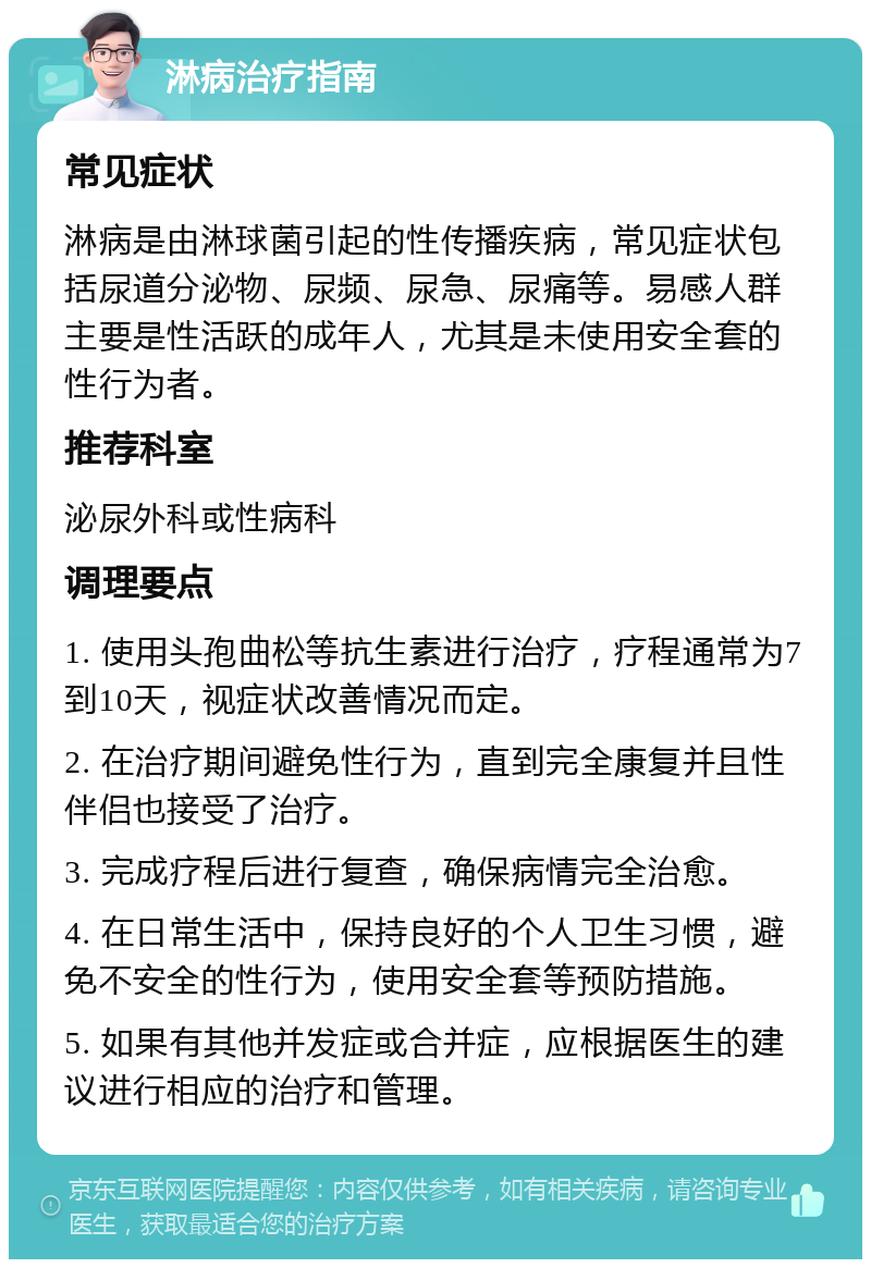 淋病治疗指南 常见症状 淋病是由淋球菌引起的性传播疾病，常见症状包括尿道分泌物、尿频、尿急、尿痛等。易感人群主要是性活跃的成年人，尤其是未使用安全套的性行为者。 推荐科室 泌尿外科或性病科 调理要点 1. 使用头孢曲松等抗生素进行治疗，疗程通常为7到10天，视症状改善情况而定。 2. 在治疗期间避免性行为，直到完全康复并且性伴侣也接受了治疗。 3. 完成疗程后进行复查，确保病情完全治愈。 4. 在日常生活中，保持良好的个人卫生习惯，避免不安全的性行为，使用安全套等预防措施。 5. 如果有其他并发症或合并症，应根据医生的建议进行相应的治疗和管理。