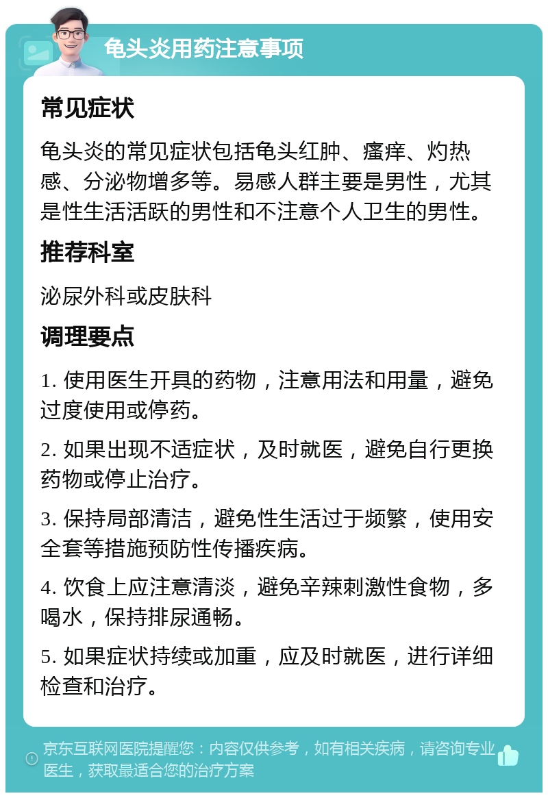 龟头炎用药注意事项 常见症状 龟头炎的常见症状包括龟头红肿、瘙痒、灼热感、分泌物增多等。易感人群主要是男性，尤其是性生活活跃的男性和不注意个人卫生的男性。 推荐科室 泌尿外科或皮肤科 调理要点 1. 使用医生开具的药物，注意用法和用量，避免过度使用或停药。 2. 如果出现不适症状，及时就医，避免自行更换药物或停止治疗。 3. 保持局部清洁，避免性生活过于频繁，使用安全套等措施预防性传播疾病。 4. 饮食上应注意清淡，避免辛辣刺激性食物，多喝水，保持排尿通畅。 5. 如果症状持续或加重，应及时就医，进行详细检查和治疗。