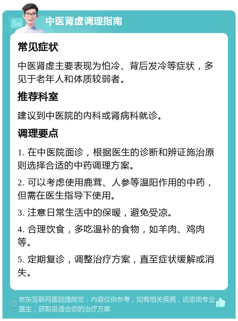 中医肾虚调理指南 常见症状 中医肾虚主要表现为怕冷、背后发冷等症状，多见于老年人和体质较弱者。 推荐科室 建议到中医院的内科或肾病科就诊。 调理要点 1. 在中医院面诊，根据医生的诊断和辨证施治原则选择合适的中药调理方案。 2. 可以考虑使用鹿茸、人参等温阳作用的中药，但需在医生指导下使用。 3. 注意日常生活中的保暖，避免受凉。 4. 合理饮食，多吃温补的食物，如羊肉、鸡肉等。 5. 定期复诊，调整治疗方案，直至症状缓解或消失。