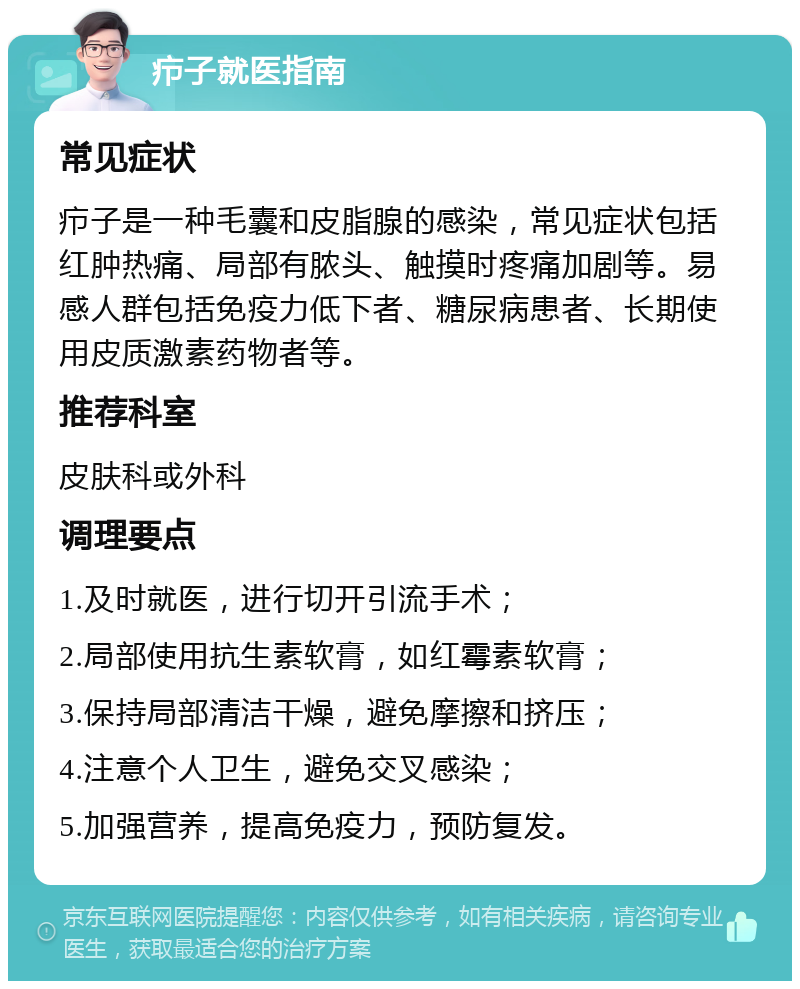 疖子就医指南 常见症状 疖子是一种毛囊和皮脂腺的感染，常见症状包括红肿热痛、局部有脓头、触摸时疼痛加剧等。易感人群包括免疫力低下者、糖尿病患者、长期使用皮质激素药物者等。 推荐科室 皮肤科或外科 调理要点 1.及时就医，进行切开引流手术； 2.局部使用抗生素软膏，如红霉素软膏； 3.保持局部清洁干燥，避免摩擦和挤压； 4.注意个人卫生，避免交叉感染； 5.加强营养，提高免疫力，预防复发。